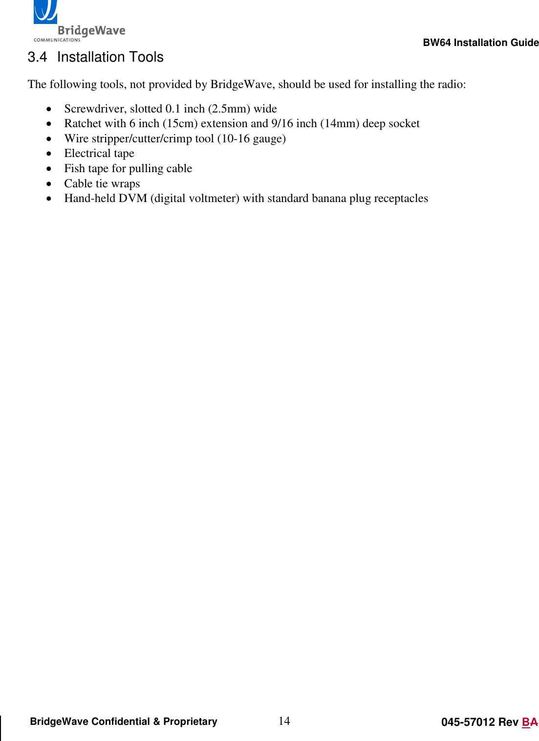                                                                                                        BW64 Installation Guide 14 045-57012 Rev BA BridgeWave Confidential &amp; Proprietary 3.4  Installation Tools The following tools, not provided by BridgeWave, should be used for installing the radio:  Screwdriver, slotted 0.1 inch (2.5mm) wide  Ratchet with 6 inch (15cm) extension and 9/16 inch (14mm) deep socket  Wire stripper/cutter/crimp tool (10-16 gauge)  Electrical tape  Fish tape for pulling cable  Cable tie wraps  Hand-held DVM (digital voltmeter) with standard banana plug receptacles  