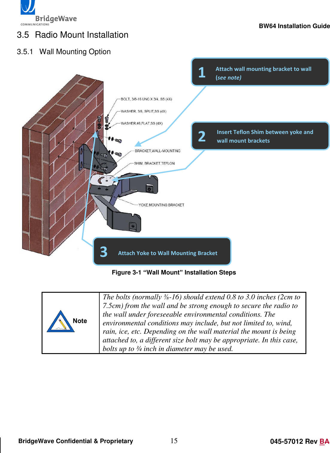                                                                                                        BW64 Installation Guide 15 045-57012 Rev BA BridgeWave Confidential &amp; Proprietary 3.5  Radio Mount Installation 3.5.1  Wall Mounting Option     Figure 3-1 &ldquo;Wall Mount&rdquo; Installation Steps   The bolts (normally ⅜-16) should extend 0.8 to 3.0 inches (2cm to 7.5cm) from the wall and be strong enough to secure the radio to the wall under foreseeable environmental conditions. The environmental conditions may include, but not limited to, wind, rain, ice, etc. Depending on the wall material the mount is being attached to, a different size bolt may be appropriate. In this case, bolts up to &frac34; inch in diameter may be used.      2 1 Attach wall mounting bracket to wall (see note) Insert Teflon Shim between yoke and wall mount brackets 3 Attach Yoke to Wall Mounting Bracket 