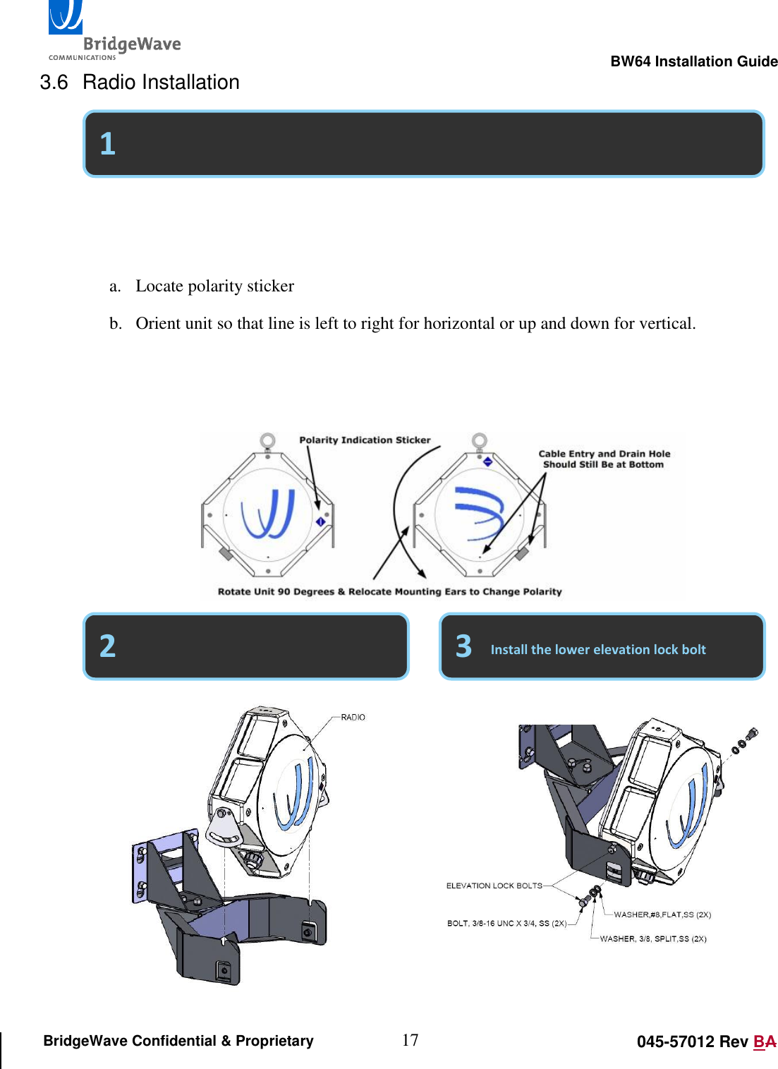                                                                                                        BW64 Installation Guide 17 045-57012 Rev BA BridgeWave Confidential &amp; Proprietary 3.6  Radio Installation                              Select vertical or horizontal polarity (Default is vertical)   Place the unit into the yoke mount   a. Locate polarity sticker b. Orient unit so that line is left to right for horizontal or up and down for vertical.   c. Polarity &ldquo;Must&rdquo; match at both ends of the link. d. Remove &ldquo;Ears&rdquo; and relocate if polarity needs to be changed. 3 1 2 Install the lower elevation lock bolt 