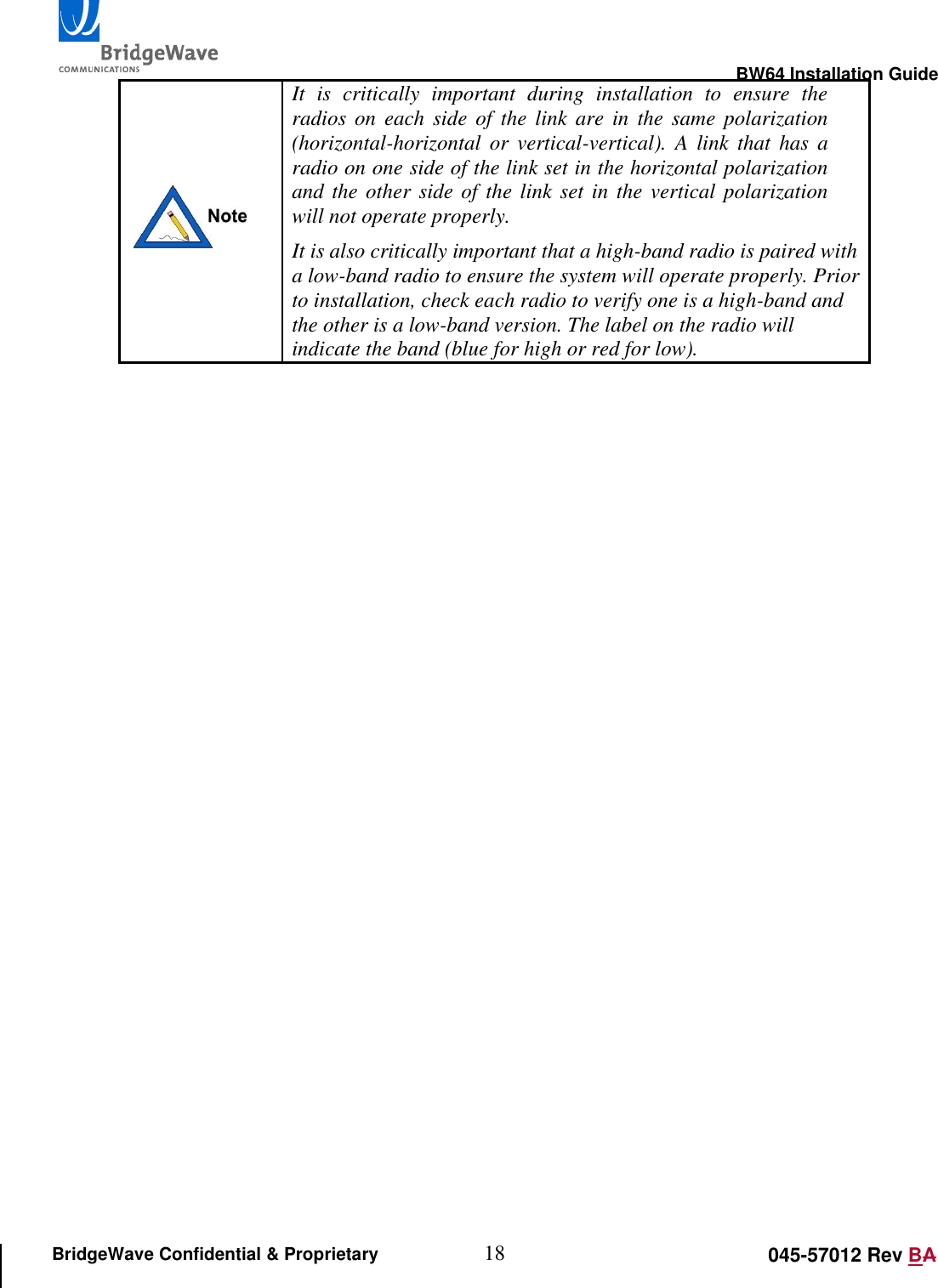                                                                                                        BW64 Installation Guide 18 045-57012 Rev BA BridgeWave Confidential &amp; Proprietary  It  is  critically  important  during  installation  to  ensure  the radios  on each side of the link are  in  the  same  polarization (horizontal-horizontal  or  vertical-vertical).  A  link  that  has  a radio on one side of the link set in the horizontal polarization and the other side of the link set in the vertical polarization will not operate properly. It is also critically important that a high-band radio is paired with a low-band radio to ensure the system will operate properly. Prior to installation, check each radio to verify one is a high-band and the other is a low-band version. The label on the radio will indicate the band (blue for high or red for low). 