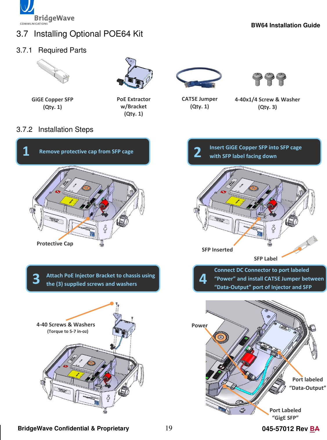                                                                                                        BW64 Installation Guide 19 045-57012 Rev BA BridgeWave Confidential &amp; Proprietary 3.7  Installing Optional POE64 Kit 3.7.1  Required Parts      3.7.2  Installation Steps                                                                                                         Port Labeled &ldquo;GigE SFP&rdquo; Port labeled &ldquo;Data-Output&rdquo; GiGE Copper SFP (Qty. 1) PoE Extractor w/Bracket (Qty. 1) CAT5E Jumper (Qty. 1) 4-40x1/4 Screw &amp; Washer (Qty. 3) 1 2 Remove protective cap from SFP cage Insert GiGE Copper SFP into SFP cage with SFP label facing down Protective Cap SFP Inserted SFP Label 3 4 Attach PoE Injector Bracket to chassis using the (3) supplied screws and washers Connect DC Connector to port labeled &ldquo;Power&rdquo; and install CAT5E Jumper between &ldquo;Data-Output&rdquo; port of Injector and SFP 4-40 Screws &amp; Washers (Torque to 5-7 in-oz) Power 