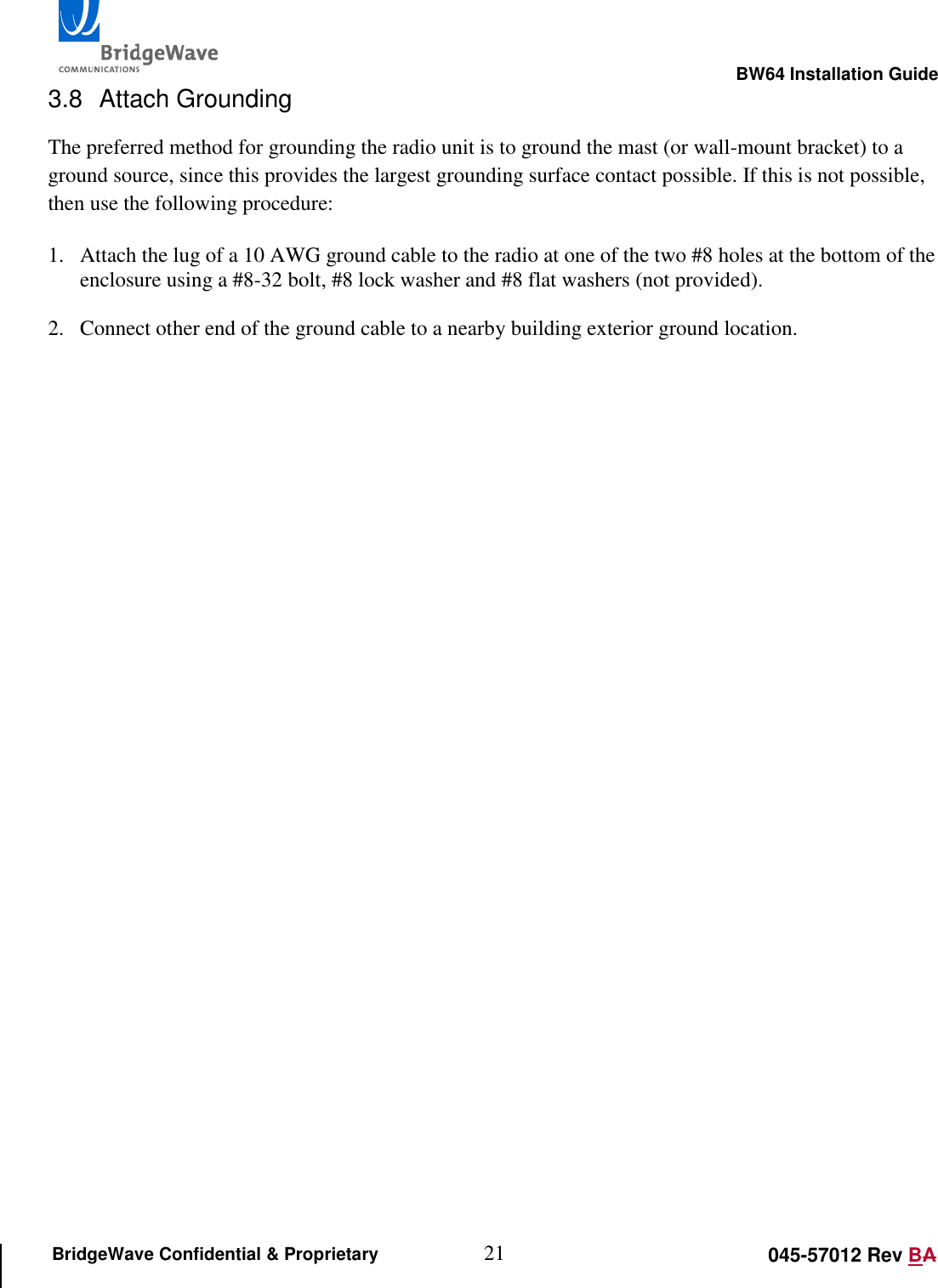                                                                                                       BW64 Installation Guide 21 045-57012 Rev BA BridgeWave Confidential &amp; Proprietary 3.8  Attach Grounding The preferred method for grounding the radio unit is to ground the mast (or wall-mount bracket) to a ground source, since this provides the largest grounding surface contact possible. If this is not possible, then use the following procedure:  1. Attach the lug of a 10 AWG ground cable to the radio at one of the two #8 holes at the bottom of the enclosure using a #8-32 bolt, #8 lock washer and #8 flat washers (not provided).   2. Connect other end of the ground cable to a nearby building exterior ground location.  
