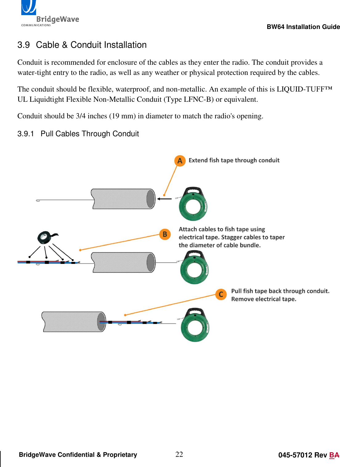                                                                                                        BW64 Installation Guide 22 045-57012 Rev BA BridgeWave Confidential &amp; Proprietary 3.9  Cable &amp; Conduit Installation Conduit is recommended for enclosure of the cables as they enter the radio. The conduit provides a water-tight entry to the radio, as well as any weather or physical protection required by the cables. The conduit should be flexible, waterproof, and non-metallic. An example of this is LIQUID-TUFF&trade; UL Liquidtight Flexible Non-Metallic Conduit (Type LFNC-B) or equivalent. Conduit should be 3/4 inches (19 mm) in diameter to match the radio's opening. 3.9.1  Pull Cables Through Conduit      