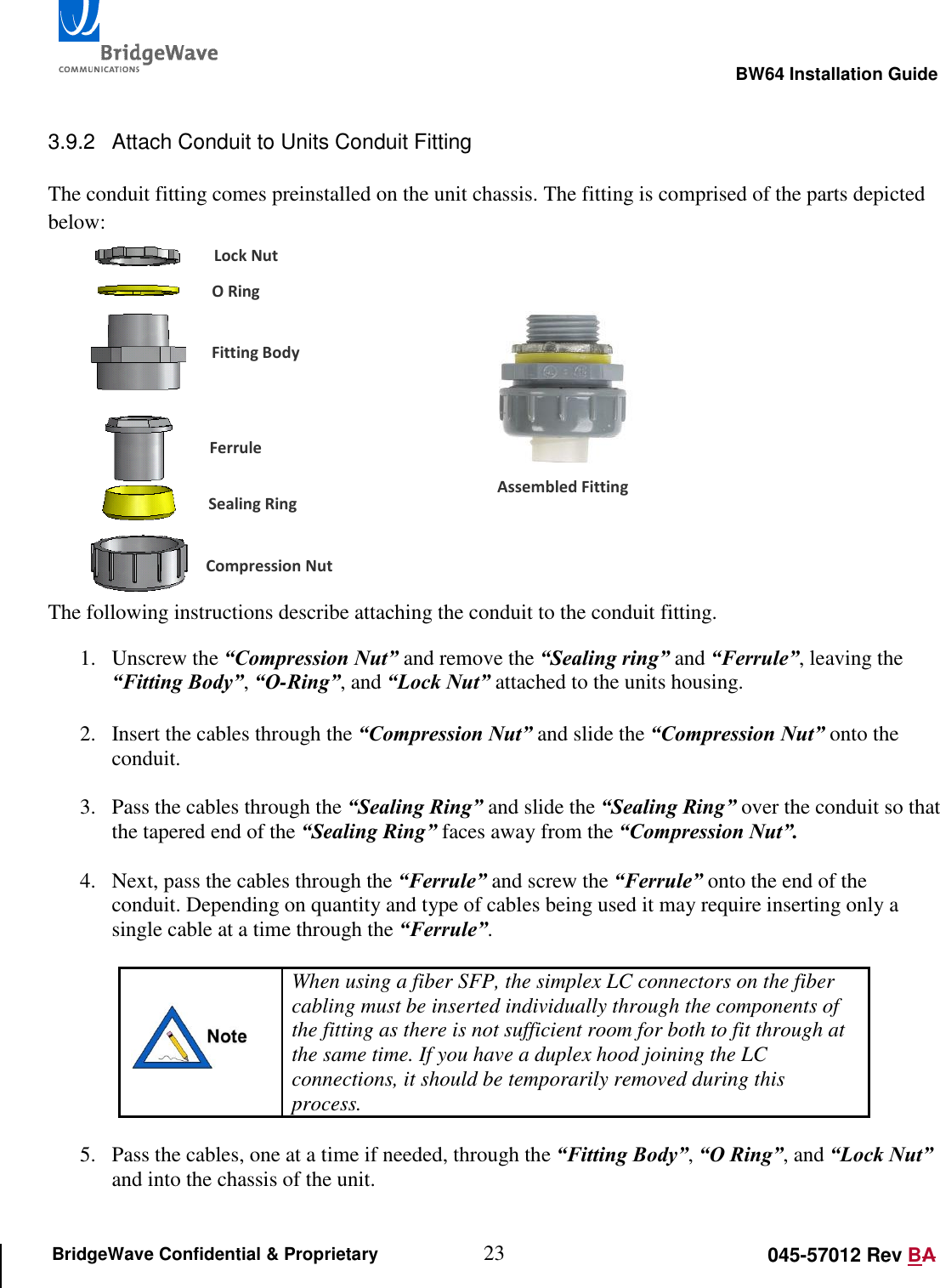                                                                                                        BW64 Installation Guide 23 045-57012 Rev BA BridgeWave Confidential &amp; Proprietary  3.9.2  Attach Conduit to Units Conduit Fitting  The conduit fitting comes preinstalled on the unit chassis. The fitting is comprised of the parts depicted below:         The following instructions describe attaching the conduit to the conduit fitting. 1. Unscrew the &ldquo;Compression Nut&rdquo; and remove the &ldquo;Sealing ring&rdquo; and &ldquo;Ferrule&rdquo;, leaving the &ldquo;Fitting Body&rdquo;, &ldquo;O-Ring&rdquo;, and &ldquo;Lock Nut&rdquo; attached to the units housing.   2. Insert the cables through the &ldquo;Compression Nut&rdquo; and slide the &ldquo;Compression Nut&rdquo; onto the conduit.   3. Pass the cables through the &ldquo;Sealing Ring&rdquo; and slide the &ldquo;Sealing Ring&rdquo; over the conduit so that the tapered end of the &ldquo;Sealing Ring&rdquo; faces away from the &ldquo;Compression Nut&rdquo;.  4. Next, pass the cables through the &ldquo;Ferrule&rdquo; and screw the &ldquo;Ferrule&rdquo; onto the end of the conduit. Depending on quantity and type of cables being used it may require inserting only a single cable at a time through the &ldquo;Ferrule&rdquo;.    When using a fiber SFP, the simplex LC connectors on the fiber cabling must be inserted individually through the components of the fitting as there is not sufficient room for both to fit through at the same time. If you have a duplex hood joining the LC connections, it should be temporarily removed during this process.  5. Pass the cables, one at a time if needed, through the &ldquo;Fitting Body&rdquo;, &ldquo;O Ring&rdquo;, and &ldquo;Lock Nut&rdquo; and into the chassis of the unit.   Lock Nut O Ring Fitting Body Ferrule Sealing Ring Compression Nut Assembled Fitting 