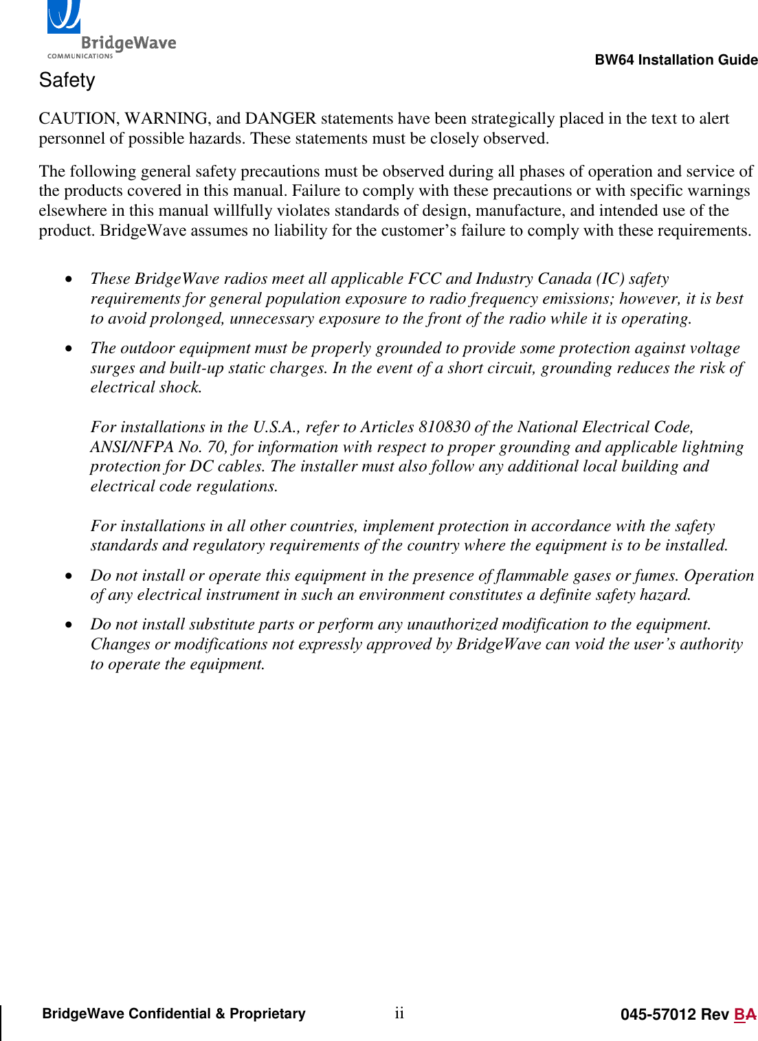                                                                                                       BW64 Installation Guide ii 045-57012 Rev BA BridgeWave Confidential &amp; Proprietary Safety CAUTION, WARNING, and DANGER statements have been strategically placed in the text to alert personnel of possible hazards. These statements must be closely observed. The following general safety precautions must be observed during all phases of operation and service of the products covered in this manual. Failure to comply with these precautions or with specific warnings elsewhere in this manual willfully violates standards of design, manufacture, and intended use of the product. BridgeWave assumes no liability for the customer&rsquo;s failure to comply with these requirements.   These BridgeWave radios meet all applicable FCC and Industry Canada (IC) safety requirements for general population exposure to radio frequency emissions; however, it is best to avoid prolonged, unnecessary exposure to the front of the radio while it is operating.    The outdoor equipment must be properly grounded to provide some protection against voltage surges and built-up static charges. In the event of a short circuit, grounding reduces the risk of electrical shock.  For installations in the U.S.A., refer to Articles 810830 of the National Electrical Code, ANSI/NFPA No. 70, for information with respect to proper grounding and applicable lightning protection for DC cables. The installer must also follow any additional local building and electrical code regulations.  For installations in all other countries, implement protection in accordance with the safety standards and regulatory requirements of the country where the equipment is to be installed.  Do not install or operate this equipment in the presence of flammable gases or fumes. Operation of any electrical instrument in such an environment constitutes a definite safety hazard.  Do not install substitute parts or perform any unauthorized modification to the equipment. Changes or modifications not expressly approved by BridgeWave can void the user&rsquo;s authority to operate the equipment.   