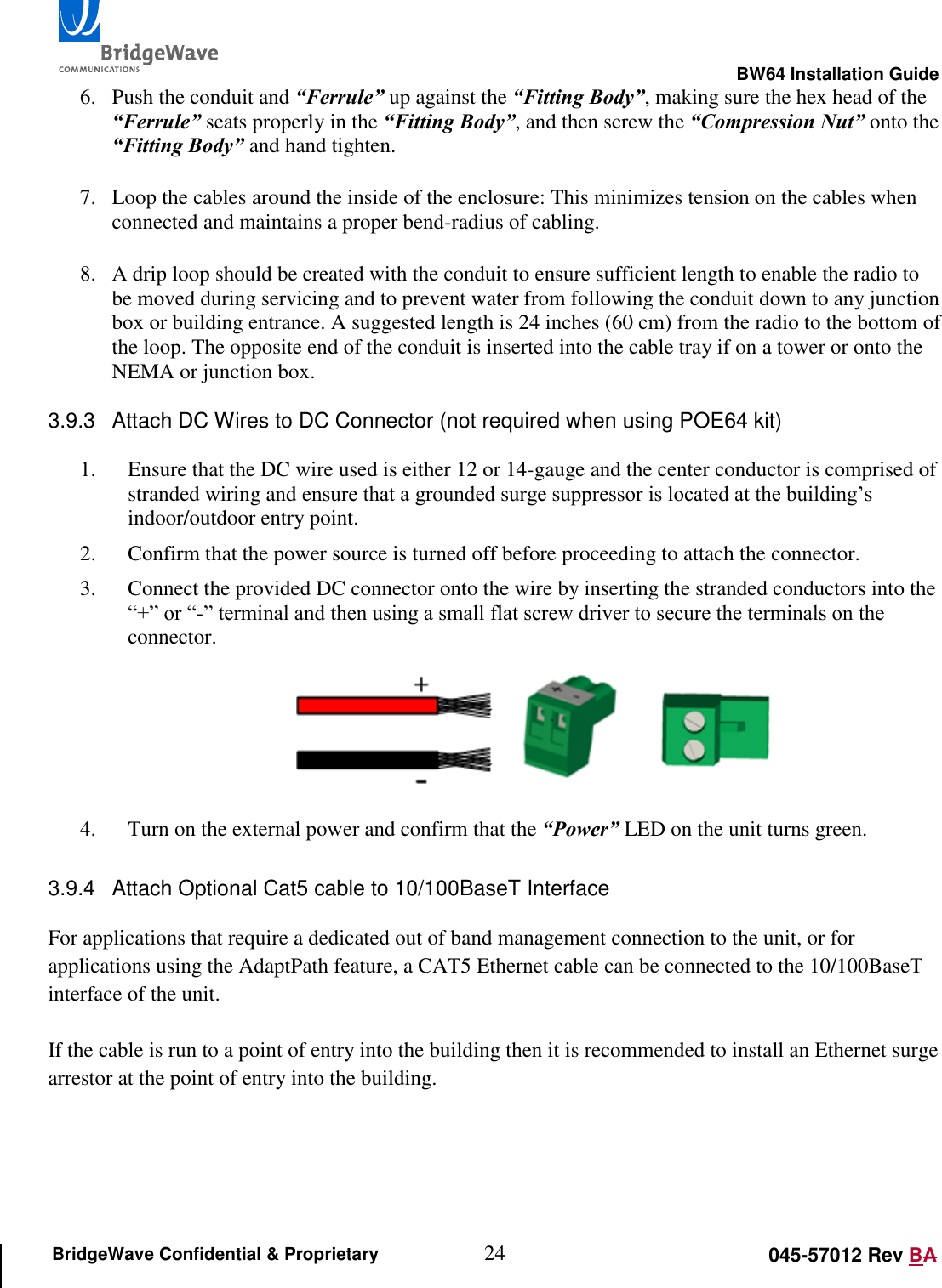                                                                                                        BW64 Installation Guide 24 045-57012 Rev BA BridgeWave Confidential &amp; Proprietary 6. Push the conduit and &ldquo;Ferrule&rdquo; up against the &ldquo;Fitting Body&rdquo;, making sure the hex head of the &ldquo;Ferrule&rdquo; seats properly in the &ldquo;Fitting Body&rdquo;, and then screw the &ldquo;Compression Nut&rdquo; onto the &ldquo;Fitting Body&rdquo; and hand tighten.  7. Loop the cables around the inside of the enclosure: This minimizes tension on the cables when connected and maintains a proper bend-radius of cabling.  8. A drip loop should be created with the conduit to ensure sufficient length to enable the radio to be moved during servicing and to prevent water from following the conduit down to any junction box or building entrance. A suggested length is 24 inches (60 cm) from the radio to the bottom of the loop. The opposite end of the conduit is inserted into the cable tray if on a tower or onto the NEMA or junction box.  3.9.3  Attach DC Wires to DC Connector (not required when using POE64 kit)  1. Ensure that the DC wire used is either 12 or 14-gauge and the center conductor is comprised of stranded wiring and ensure that a grounded surge suppressor is located at the building&rsquo;s indoor/outdoor entry point. 2. Confirm that the power source is turned off before proceeding to attach the connector. 3. Connect the provided DC connector onto the wire by inserting the stranded conductors into the &ldquo;+&rdquo; or &ldquo;-&rdquo; terminal and then using a small flat screw driver to secure the terminals on the connector.   4. Turn on the external power and confirm that the &ldquo;Power&rdquo; LED on the unit turns green.  3.9.4  Attach Optional Cat5 cable to 10/100BaseT Interface  For applications that require a dedicated out of band management connection to the unit, or for applications using the AdaptPath feature, a CAT5 Ethernet cable can be connected to the 10/100BaseT interface of the unit.   If the cable is run to a point of entry into the building then it is recommended to install an Ethernet surge arrestor at the point of entry into the building. 