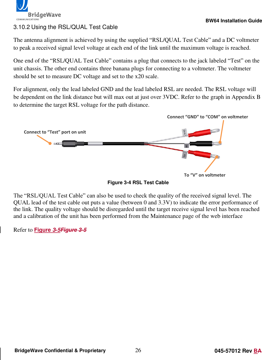                                                                                                        BW64 Installation Guide 26 045-57012 Rev BA BridgeWave Confidential &amp; Proprietary 3.10.2 Using the RSL/QUAL Test Cable The antenna alignment is achieved by using the supplied &ldquo;RSL/QUAL Test Cable&rdquo; and a DC voltmeter to peak a received signal level voltage at each end of the link until the maximum voltage is reached.  One end of the &ldquo;RSL/QUAL Test Cable&rdquo; contains a plug that connects to the jack labeled &ldquo;Test&rdquo; on the unit chassis. The other end contains three banana plugs for connecting to a voltmeter. The voltmeter should be set to measure DC voltage and set to the x20 scale. For alignment, only the lead labeled GND and the lead labeled RSL are needed. The RSL voltage will be dependent on the link distance but will max out at just over 3VDC. Refer to the graph in Appendix B to determine the target RSL voltage for the path distance.    Figure 3-4 RSL Test Cable  The &ldquo;RSL/QUAL Test Cable&rdquo; can also be used to check the quality of the received signal level. The QUAL lead of the test cable out puts a value (between 0 and 3.3V) to indicate the error performance of the link. The quality voltage should be disregarded until the target receive signal level has been reached and a calibration of the unit has been performed from the Maintenance page of the web interface  Refer to Figure 3-5Figure 3-5     Connect to &ldquo;Test&rdquo; port on unit Connect &ldquo;GND&rdquo; to &ldquo;COM&rdquo; on voltmeter To &ldquo;V&rdquo; on voltmeter 