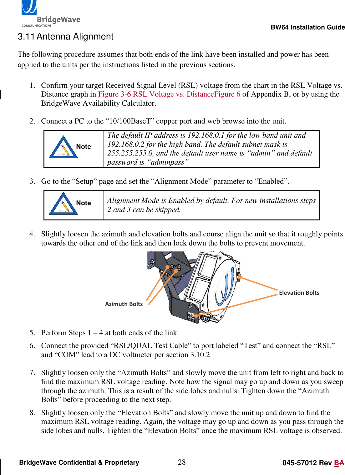                                                                                                        BW64 Installation Guide 28 045-57012 Rev BA BridgeWave Confidential &amp; Proprietary 3.11 Antenna Alignment The following procedure assumes that both ends of the link have been installed and power has been applied to the units per the instructions listed in the previous sections.  1. Confirm your target Received Signal Level (RSL) voltage from the chart in the RSL Voltage vs. Distance graph in Figure 3-6 RSL Voltage vs. DistanceFigure 6 of Appendix B, or by using the BridgeWave Availability Calculator.  2. Connect a PC to the &ldquo;10/100BaseT&rdquo; copper port and web browse into the unit.  The default IP address is 192.168.0.1 for the low band unit and 192.168.0.2 for the high band. The default subnet mask is 255.255.255.0, and the default user name is &ldquo;admin&rdquo; and default password is &ldquo;adminpass&rdquo;   3. Go to the &ldquo;Setup&rdquo; page and set the &ldquo;Alignment Mode&rdquo; parameter to &ldquo;Enabled&rdquo;.  Alignment Mode is Enabled by default. For new installations steps 2 and 3 can be skipped.  4. Slightly loosen the azimuth and elevation bolts and course align the unit so that it roughly points towards the other end of the link and then lock down the bolts to prevent movement.  5. Perform Steps 1 &ndash; 4 at both ends of the link. 6. Connect the provided &ldquo;RSL/QUAL Test Cable&rdquo; to port labeled &ldquo;Test&rdquo; and connect the &ldquo;RSL&rdquo; and &ldquo;COM&rdquo; lead to a DC voltmeter per section 3.10.2  7. Slightly loosen only the &ldquo;Azimuth Bolts&rdquo; and slowly move the unit from left to right and back to find the maximum RSL voltage reading. Note how the signal may go up and down as you sweep through the azimuth. This is a result of the side lobes and nulls. Tighten down the &ldquo;Azimuth Bolts&rdquo; before proceeding to the next step. 8. Slightly loosen only the &ldquo;Elevation Bolts&rdquo; and slowly move the unit up and down to find the maximum RSL voltage reading. Again, the voltage may go up and down as you pass through the side lobes and nulls. Tighten the &ldquo;Elevation Bolts&rdquo; once the maximum RSL voltage is observed.  Azimuth Bolts Elevation Bolts 