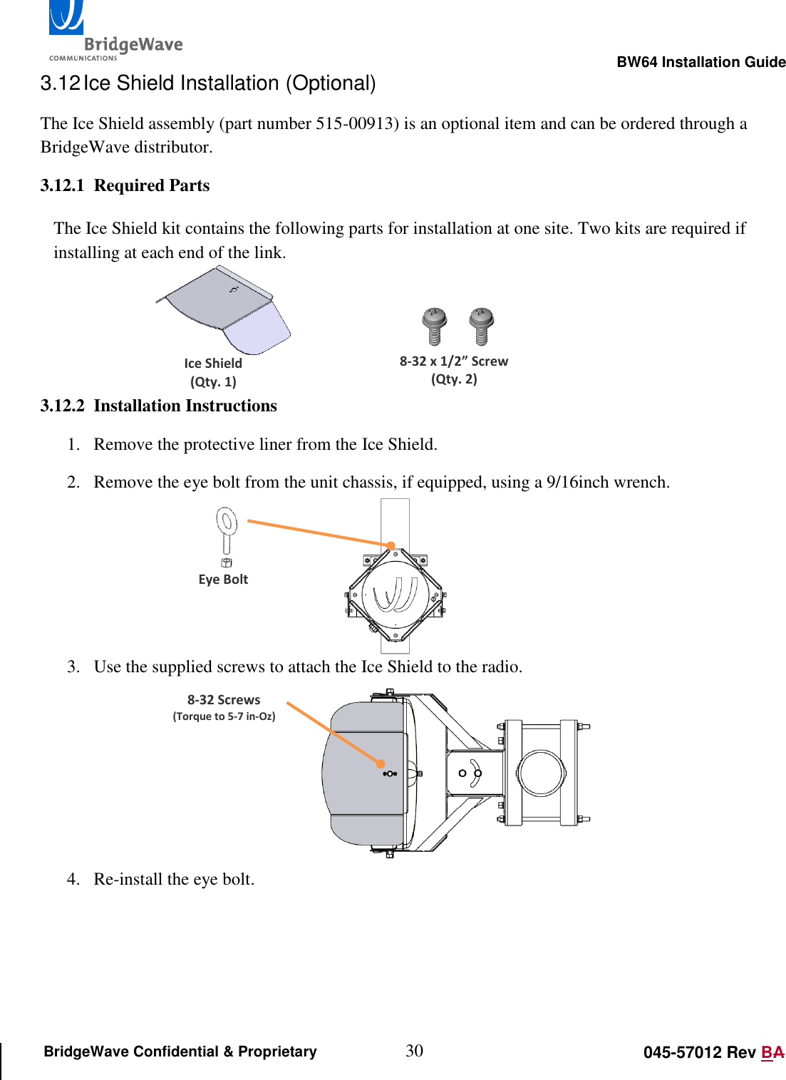                                                                                                        BW64 Installation Guide 30 045-57012 Rev BA BridgeWave Confidential &amp; Proprietary 3.12 Ice Shield Installation (Optional) The Ice Shield assembly (part number 515-00913) is an optional item and can be ordered through a BridgeWave distributor. 3.12.1 Required Parts  The Ice Shield kit contains the following parts for installation at one site. Two kits are required if installing at each end of the link.    3.12.2 Installation Instructions 1. Remove the protective liner from the Ice Shield. 2. Remove the eye bolt from the unit chassis, if equipped, using a 9/16inch wrench.         3. Use the supplied screws to attach the Ice Shield to the radio.      4. Re-install the eye bolt.    8-32 x 1/2&rdquo; Screw (Qty. 2) Ice Shield (Qty. 1) Eye Bolt 8-32 Screws (Torque to 5-7 in-Oz) 