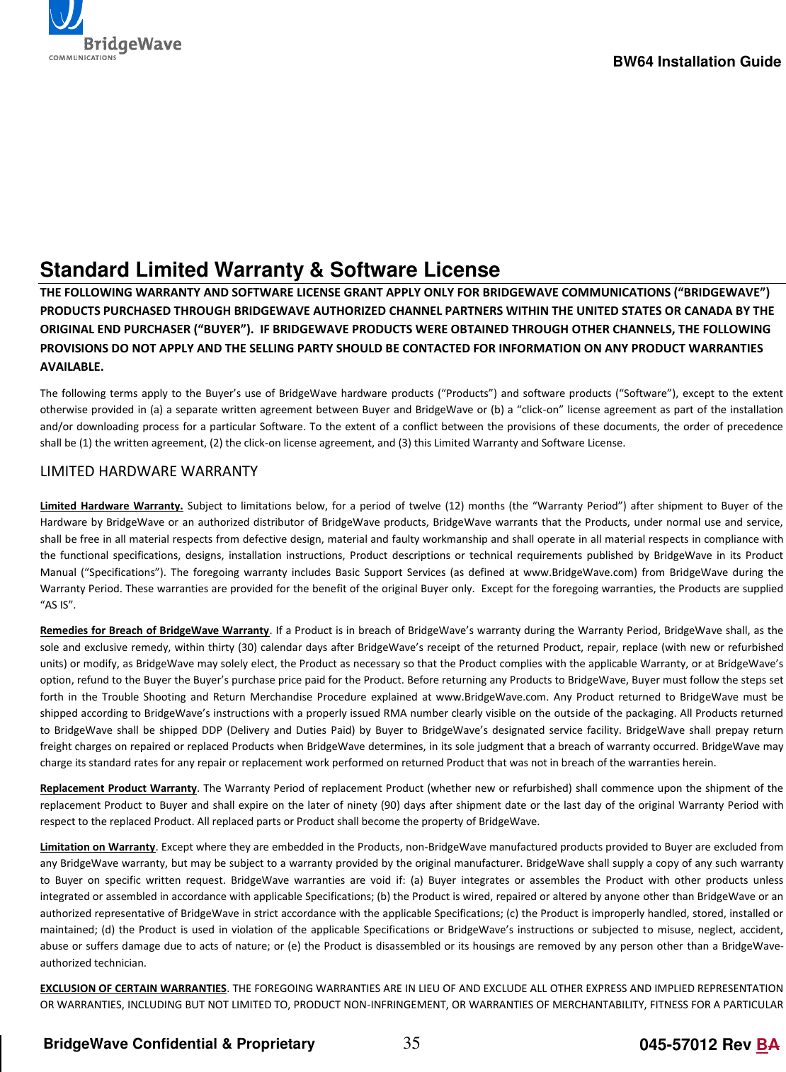                                                                                                        BW64 Installation Guide 35 045-57012 Rev BA BridgeWave Confidential &amp; Proprietary      Standard Limited Warranty &amp; Software License THE FOLLOWING WARRANTY AND SOFTWARE LICENSE GRANT APPLY ONLY FOR BRIDGEWAVE COMMUNICATIONS (&ldquo;BRIDGEWAVE&rdquo;) PRODUCTS PURCHASED THROUGH BRIDGEWAVE AUTHORIZED CHANNEL PARTNERS WITHIN THE UNITED STATES OR CANADA BY THE ORIGINAL END PURCHASER (&ldquo;BUYER&rdquo;).  IF BRIDGEWAVE PRODUCTS WERE OBTAINED THROUGH OTHER CHANNELS, THE FOLLOWING PROVISIONS DO NOT APPLY AND THE SELLING PARTY SHOULD BE CONTACTED FOR INFORMATION ON ANY PRODUCT WARRANTIES AVAILABLE.  The following terms apply to the Buyer&rsquo;s use of BridgeWave hardware  products (&ldquo;Products&rdquo;) and software products (&ldquo;Software&rdquo;), except to the extent otherwise provided in (a) a separate written agreement between Buyer and BridgeWave or (b) a &ldquo;click-on&rdquo; license agreement as part of the installation and/or downloading process for a particular Software. To the extent of  a  conflict between the provisions of these documents, the order of precedence shall be (1) the written agreement, (2) the click-on license agreement, and (3) this Limited Warranty and Software License.  LIMITED HARDWARE WARRANTY  Limited Hardware Warranty. Subject to  limitations  below,  for a  period of  twelve  (12)  months (the &ldquo;Warranty Period&rdquo;)  after  shipment to  Buyer  of the Hardware by BridgeWave or an authorized  distributor of BridgeWave products, BridgeWave warrants that the Products, under normal use and service, shall be free in all material respects from defective design, material and faulty workmanship and shall operate in all material respects in compliance with the  functional  specifications,  designs,  installation  instructions,  Product  descriptions  or  technical  requirements  published  by  BridgeWave  in  its  Product Manual  (&ldquo;Specifications&rdquo;).  The  foregoing  warranty  includes  Basic  Support  Services  (as  defined  at  www.BridgeWave.com)  from  BridgeWave  during  the Warranty Period. These warranties are provided for the benefit of the original Buyer only.  Except for the foregoing warranties, the Products are supplied &ldquo;AS IS&rdquo;.  Remedies for Breach of BridgeWave Warranty. If a Product is in breach of BridgeWave&rsquo;s warranty during the Warranty Period, BridgeWave shall, as the sole and exclusive remedy, within thirty (30) calendar days after BridgeWave&rsquo;s receipt of the returned Product, repair, replace (with new or refurbished units) or modify, as BridgeWave may solely elect, the Product as necessary so that the Product complies with the applicable Warranty, or at BridgeWave&rsquo;s option, refund to the Buyer the Buyer&rsquo;s purchase price paid for the Product. Before returning any Products to BridgeWave, Buyer must follow the steps set forth  in  the  Trouble  Shooting  and  Return  Merchandise  Procedure  explained  at  www.BridgeWave.com.  Any  Product  returned  to  BridgeWave  must  be shipped according to BridgeWave&rsquo;s instructions with a properly issued RMA number clearly visible on the outside of the packaging. All Products returned to  BridgeWave shall  be  shipped  DDP  (Delivery  and  Duties  Paid) by  Buyer  to  BridgeWave&rsquo;s designated  service  facility. BridgeWave  shall  prepay  return freight charges on repaired or replaced Products when BridgeWave determines, in its sole judgment that a breach of warranty occurred. BridgeWave may charge its standard rates for any repair or replacement work performed on returned Product that was not in breach of the warranties herein.  Replacement Product Warranty. The Warranty Period of replacement Product (whether new or refurbished) shall commence upon the shipment of the replacement Product to Buyer and shall expire on the later of ninety (90) days after shipment date or the last day of the original Warranty Period with respect to the replaced Product. All replaced parts or Product shall become the property of BridgeWave.  Limitation on Warranty. Except where they are embedded in the Products, non-BridgeWave manufactured products provided to Buyer are excluded from any BridgeWave warranty, but may be subject to a warranty provided by the original manufacturer. BridgeWave shall supply a copy of any such warranty to  Buyer  on  specific  written  request.  BridgeWave  warranties  are  void  if:  (a)  Buyer  integrates  or  assembles  the  Product  with  other  products  unless integrated or assembled in accordance with applicable Specifications; (b) the Product is wired, repaired or altered by anyone other than BridgeWave or an authorized representative of BridgeWave in strict accordance with the applicable Specifications; (c) the Product is improperly handled, stored, installed or maintained; (d) the Product  is  used in  violation  of the applicable Specifications or  BridgeWave&rsquo;s  instructions or subjected  to misuse,  neglect, accident, abuse or suffers damage due to acts of nature; or (e) the Product is disassembled or its housings are removed by any person other than a BridgeWave-authorized technician.  EXCLUSION OF CERTAIN WARRANTIES. THE FOREGOING WARRANTIES ARE IN LIEU OF AND EXCLUDE ALL OTHER EXPRESS AND IMPLIED REPRESENTATION OR WARRANTIES, INCLUDING BUT NOT LIMITED TO, PRODUCT NON-INFRINGEMENT, OR WARRANTIES OF MERCHANTABILITY, FITNESS FOR A PARTICULAR 
