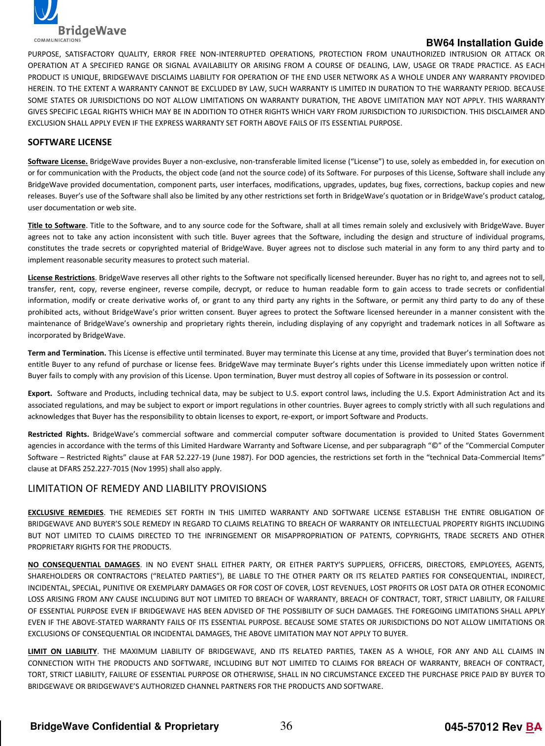                                                                                                        BW64 Installation Guide 36 045-57012 Rev BA BridgeWave Confidential &amp; Proprietary PURPOSE,  SATISFACTORY  QUALITY,  ERROR  FREE  NON-INTERRUPTED  OPERATIONS,  PROTECTION  FROM  UNAUTHORIZED  INTRUSION  OR  ATTACK  OR OPERATION  AT  A  SPECIFIED RANGE  OR  SIGNAL  AVAILABILITY  OR  ARISING  FROM  A  COURSE  OF  DEALING,  LAW,  USAGE  OR  TRADE  PRACTICE.  AS  EACH PRODUCT IS UNIQUE, BRIDGEWAVE DISCLAIMS LIABILITY FOR OPERATION OF THE END USER NETWORK AS A WHOLE UNDER ANY WARRANTY PROVIDED HEREIN. TO THE EXTENT A WARRANTY CANNOT BE EXCLUDED BY LAW, SUCH WARRANTY IS LIMITED IN DURATION TO THE WARRANTY PERIOD. BECAUSE SOME STATES OR JURISDICTIONS DO NOT ALLOW  LIMITATIONS ON WARRANTY DURATION, THE ABOVE LIMITATION MAY NOT APPLY. THIS WARRANTY GIVES SPECIFIC LEGAL RIGHTS WHICH MAY BE IN ADDITION TO OTHER RIGHTS WHICH VARY FROM JURISDICTION TO JURISDICTION. THIS DISCLAIMER AND EXCLUSION SHALL APPLY EVEN IF THE EXPRESS WARRANTY SET FORTH ABOVE FAILS OF ITS ESSENTIAL PURPOSE. SOFTWARE LICENSE Software License. BridgeWave provides Buyer a non-exclusive, non-transferable limited license (&ldquo;License&rdquo;) to use, solely as embedded in, for execution on or for communication with the Products, the object code (and not the source code) of its Software. For purposes of this License, Software shall include any BridgeWave provided documentation, component parts, user interfaces, modifications, upgrades, updates, bug fixes, corrections, backup copies and new releases. Buyer&rsquo;s use of the Software shall also be limited by any other restrictions set forth in BridgeWave&rsquo;s quotation or in BridgeWave&rsquo;s product catalog, user documentation or web site. Title to Software. Title to the Software, and to any source code for the Software, shall at all times remain solely and exclusively with BridgeWave. Buyer agrees  not  to  take  any  action  inconsistent with  such  title.  Buyer  agrees  that  the  Software,  including  the  design  and  structure  of  individual programs, constitutes  the trade secrets  or copyrighted  material  of BridgeWave. Buyer  agrees not to  disclose  such material in  any form  to any  third party and  to implement reasonable security measures to protect such material.  License Restrictions. BridgeWave reserves all other rights to the Software not specifically licensed hereunder. Buyer has no right to, and agrees not to sell, transfer,  rent,  copy,  reverse  engineer,  reverse  compile,  decrypt,  or  reduce  to  human  readable  form  to  gain  access  to  trade  secrets  or  confidential information,  modify or  create derivative works of,  or grant  to any  third party any  rights in  the Software, or  permit any third  party  to do  any of  these prohibited acts, without BridgeWave&rsquo;s prior written consent.  Buyer agrees to protect the Software licensed hereunder in a manner consistent with the maintenance  of BridgeWave&rsquo;s  ownership  and  proprietary rights  therein,  including  displaying of  any  copyright  and trademark notices  in  all Software  as incorporated by BridgeWave.  Term and Termination. This License is effective until terminated. Buyer may terminate this License at any time, provided that Buyer&rsquo;s termination does not entitle Buyer to any refund of purchase or license fees. BridgeWave may terminate Buyer&rsquo;s rights under this License immediately upon written notice if Buyer fails to comply with any provision of this License. Upon termination, Buyer must destroy all copies of Software in its possession or control.  Export.  Software and Products, including technical data, may be subject to U.S. export control laws, including the U.S. Export Administration Act and its associated regulations, and may be subject to export or import regulations in other countries. Buyer agrees to comply strictly with all such regulations and acknowledges that Buyer has the responsibility to obtain licenses to export, re-export, or import Software and Products. Restricted  Rights.  BridgeWave&rsquo;s  commercial  software  and  commercial  computer  software  documentation  is  provided  to  United  States  Government agencies in accordance with the terms of this Limited Hardware Warranty and Software License, and per subparagraph &ldquo;&copy;&rdquo; of the &ldquo;Commercial Computer Software &ndash; Restricted Rights&rdquo; clause at FAR 52.227-19 (June 1987). For DOD agencies, the restrictions set forth in the &ldquo;technical Data-Commercial Items&rdquo; clause at DFARS 252.227-7015 (Nov 1995) shall also apply.  LIMITATION OF REMEDY AND LIABILITY PROVISIONS  EXCLUSIVE  REMEDIES.  THE  REMEDIES  SET  FORTH  IN  THIS  LIMITED  WARRANTY  AND  SOFTWARE  LICENSE  ESTABLISH  THE  ENTIRE  OBLIGATION  OF BRIDGEWAVE AND BUYER&rsquo;S SOLE REMEDY IN REGARD TO CLAIMS RELATING TO BREACH OF WARRANTY OR INTELLECTUAL PROPERTY RIGHTS INCLUDING BUT  NOT  LIMITED  TO  CLAIMS  DIRECTED  TO  THE  INFRINGEMENT  OR  MISAPPROPRIATION  OF  PATENTS,  COPYRIGHTS,  TRADE  SECRETS  AND  OTHER PROPRIETARY RIGHTS FOR THE PRODUCTS.  NO  CONSEQUENTIAL  DAMAGES.  IN  NO  EVENT  SHALL  EITHER  PARTY,  OR  EITHER  PARTY&rsquo;S  SUPPLIERS,  OFFICERS,  DIRECTORS,  EMPLOYEES,  AGENTS, SHAREHOLDERS  OR  CONTRACTORS  (&ldquo;RELATED  PARTIES&rdquo;),  BE  LIABLE  TO  THE  OTHER  PARTY  OR  ITS  RELATED  PARTIES  FOR  CONSEQUENTIAL,  INDIRECT, INCIDENTAL, SPECIAL, PUNITIVE OR EXEMPLARY DAMAGES OR FOR COST OF COVER, LOST REVENUES, LOST PROFITS OR LOST DATA OR OTHER ECONOMIC LOSS ARISING FROM ANY CAUSE INCLUDING BUT NOT LIMITED TO BREACH OF WARRANTY, BREACH OF CONTRACT, TORT, STRICT LIABILITY, OR FAILURE OF ESSENTIAL PURPOSE EVEN IF BRIDGEWAVE HAS BEEN ADVISED OF THE POSSIBILITY OF SUCH DAMAGES. THE FOREGOING LIMITATIONS SHALL APPLY EVEN IF THE ABOVE-STATED WARRANTY FAILS OF ITS ESSENTIAL PURPOSE. BECAUSE SOME STATES OR JURISDICTIONS DO NOT ALLOW LIMITATIONS OR EXCLUSIONS OF CONSEQUENTIAL OR INCIDENTAL DAMAGES, THE ABOVE LIMITATION MAY NOT APPLY TO BUYER. LIMIT  ON  LIABILITY.  THE  MAXIMUM  LIABILITY  OF  BRIDGEWAVE,  AND  ITS  RELATED  PARTIES,  TAKEN  AS  A  WHOLE,  FOR  ANY  AND  ALL  CLAIMS  IN CONNECTION WITH  THE  PRODUCTS  AND  SOFTWARE, INCLUDING  BUT  NOT  LIMITED  TO  CLAIMS  FOR  BREACH OF  WARRANTY,  BREACH  OF CONTRACT, TORT, STRICT LIABILITY, FAILURE OF ESSENTIAL PURPOSE OR OTHERWISE, SHALL IN NO CIRCUMSTANCE EXCEED THE PURCHASE PRICE PAID BY BUYER TO BRIDGEWAVE OR BRIDGEWAVE&rsquo;S AUTHORIZED CHANNEL PARTNERS FOR THE PRODUCTS AND SOFTWARE.  