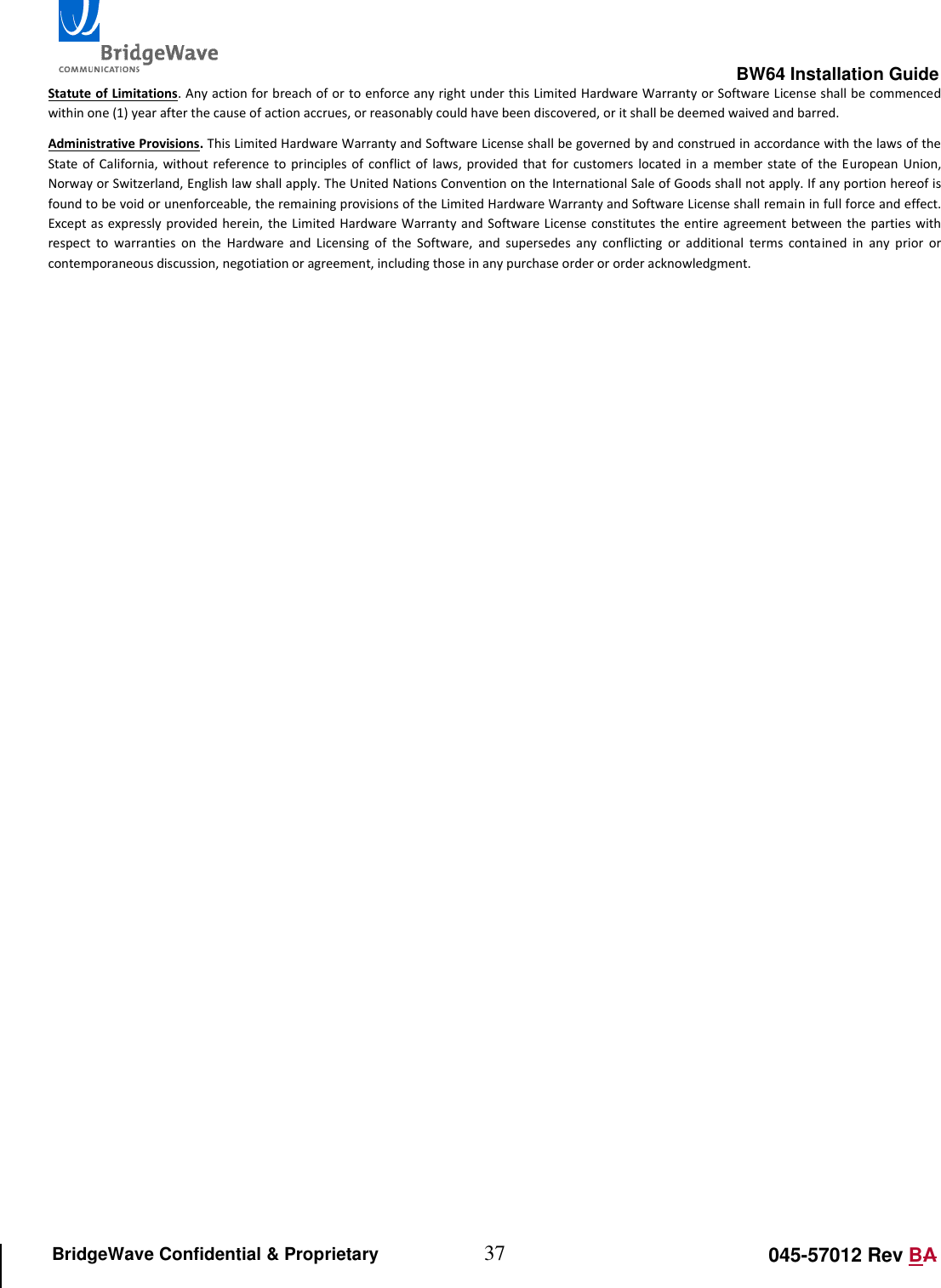                                                                                                        BW64 Installation Guide 37 045-57012 Rev BA BridgeWave Confidential &amp; Proprietary Statute of Limitations. Any action for breach of or to enforce any right under this Limited Hardware Warranty or Software License shall be commenced within one (1) year after the cause of action accrues, or reasonably could have been discovered, or it shall be deemed waived and barred.  Administrative Provisions. This Limited Hardware Warranty and Software License shall be governed by and construed in accordance with the laws of the State of  California, without reference to  principles of  conflict of  laws, provided that  for  customers  located in a  member  state  of  the European  Union, Norway or Switzerland, English law shall apply. The United Nations Convention on the International Sale of Goods shall not apply. If any portion hereof is found to be void or unenforceable, the remaining provisions of the Limited Hardware Warranty and Software License shall remain in full force and effect. Except as expressly provided herein,  the Limited Hardware Warranty  and Software License constitutes the entire agreement  between  the parties with respect  to  warranties  on  the  Hardware  and  Licensing  of  the  Software,  and  supersedes  any  conflicting  or  additional  terms  contained  in  any  prior  or contemporaneous discussion, negotiation or agreement, including those in any purchase order or order acknowledgment.  
