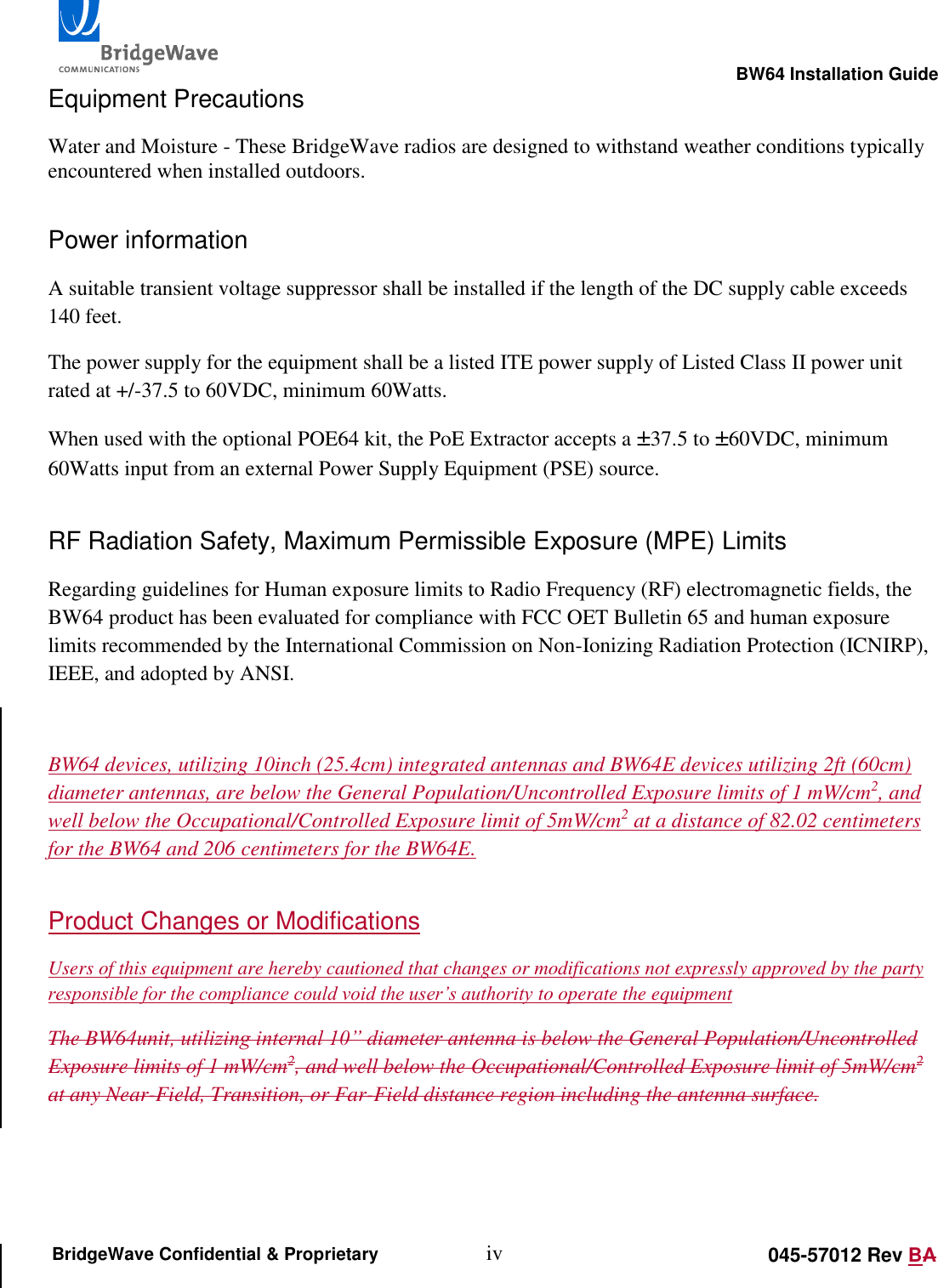                                                                                                        BW64 Installation Guide iv 045-57012 Rev BA BridgeWave Confidential &amp; Proprietary Equipment Precautions Water and Moisture - These BridgeWave radios are designed to withstand weather conditions typically encountered when installed outdoors.  Power information A suitable transient voltage suppressor shall be installed if the length of the DC supply cable exceeds 140 feet. The power supply for the equipment shall be a listed ITE power supply of Listed Class II power unit rated at +/-37.5 to 60VDC, minimum 60Watts. When used with the optional POE64 kit, the PoE Extractor accepts a &plusmn;37.5 to &plusmn;60VDC, minimum 60Watts input from an external Power Supply Equipment (PSE) source. RF Radiation Safety, Maximum Permissible Exposure (MPE) Limits Regarding guidelines for Human exposure limits to Radio Frequency (RF) electromagnetic fields, the BW64 product has been evaluated for compliance with FCC OET Bulletin 65 and human exposure limits recommended by the International Commission on Non-Ionizing Radiation Protection (ICNIRP), IEEE, and adopted by ANSI.  BW64 devices, utilizing 10inch (25.4cm) integrated antennas and BW64E devices utilizing 2ft (60cm) diameter antennas, are below the General Population/Uncontrolled Exposure limits of 1 mW/cm2, and well below the Occupational/Controlled Exposure limit of 5mW/cm2 at a distance of 82.02 centimeters for the BW64 and 206 centimeters for the BW64E.  Product Changes or Modifications Users of this equipment are hereby cautioned that changes or modifications not expressly approved by the party responsible for the compliance could void the user&rsquo;s authority to operate the equipment The BW64unit, utilizing internal 10&rdquo; diameter antenna is below the General Population/Uncontrolled Exposure limits of 1 mW/cm2, and well below the Occupational/Controlled Exposure limit of 5mW/cm2 at any Near-Field, Transition, or Far-Field distance region including the antenna surface.  