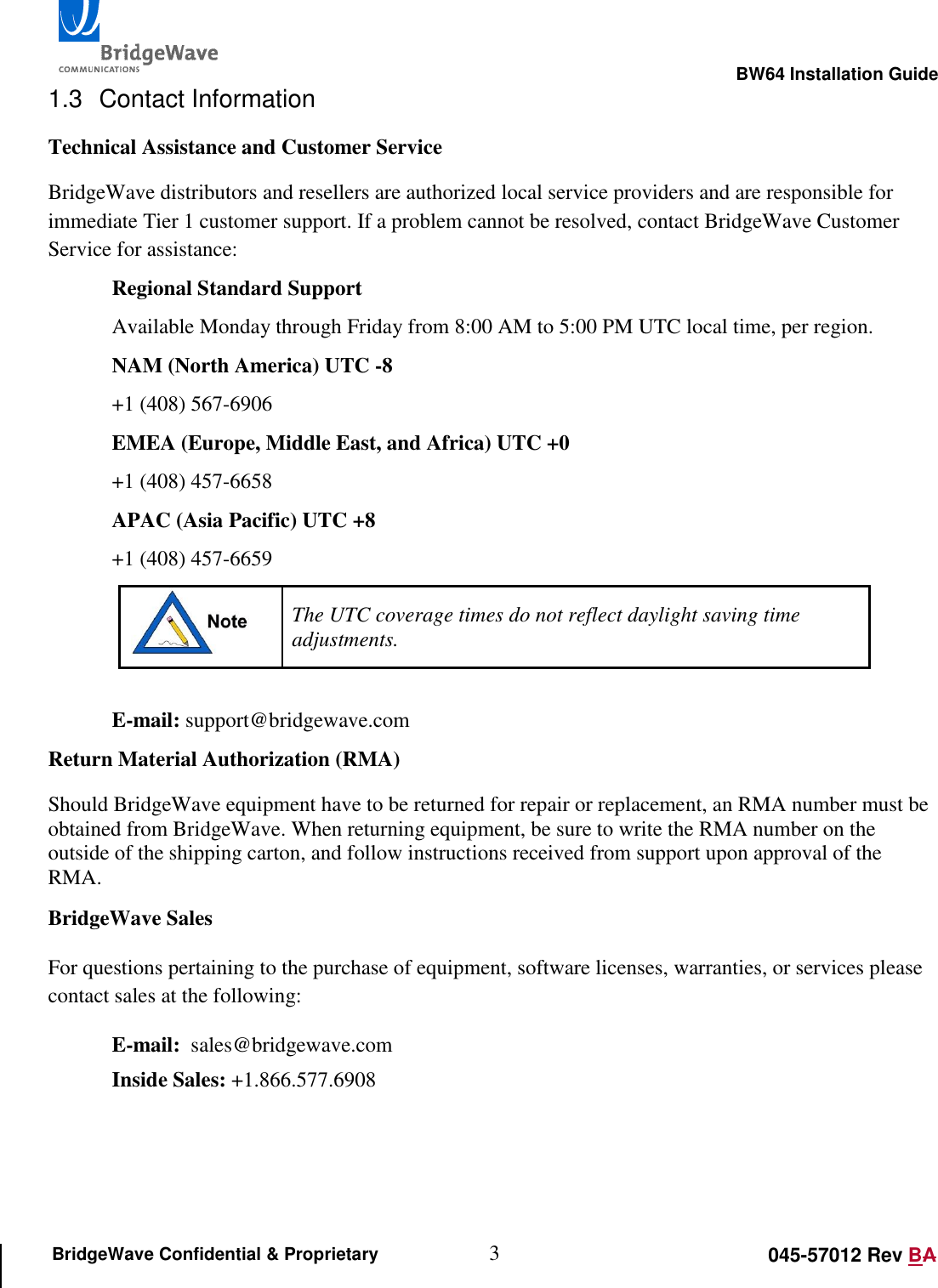                                                                                                        BW64 Installation Guide 3 045-57012 Rev BA BridgeWave Confidential &amp; Proprietary 1.3  Contact Information Technical Assistance and Customer Service BridgeWave distributors and resellers are authorized local service providers and are responsible for immediate Tier 1 customer support. If a problem cannot be resolved, contact BridgeWave Customer Service for assistance: Regional Standard Support Available Monday through Friday from 8:00 AM to 5:00 PM UTC local time, per region. NAM (North America) UTC -8 +1 (408) 567-6906 EMEA (Europe, Middle East, and Africa) UTC +0 +1 (408) 457-6658 APAC (Asia Pacific) UTC +8 +1 (408) 457-6659  The UTC coverage times do not reflect daylight saving time adjustments.  E-mail: support@bridgewave.com Return Material Authorization (RMA) Should BridgeWave equipment have to be returned for repair or replacement, an RMA number must be obtained from BridgeWave. When returning equipment, be sure to write the RMA number on the outside of the shipping carton, and follow instructions received from support upon approval of the RMA. BridgeWave Sales For questions pertaining to the purchase of equipment, software licenses, warranties, or services please contact sales at the following: E-mail:  sales@bridgewave.com Inside Sales: +1.866.577.6908  