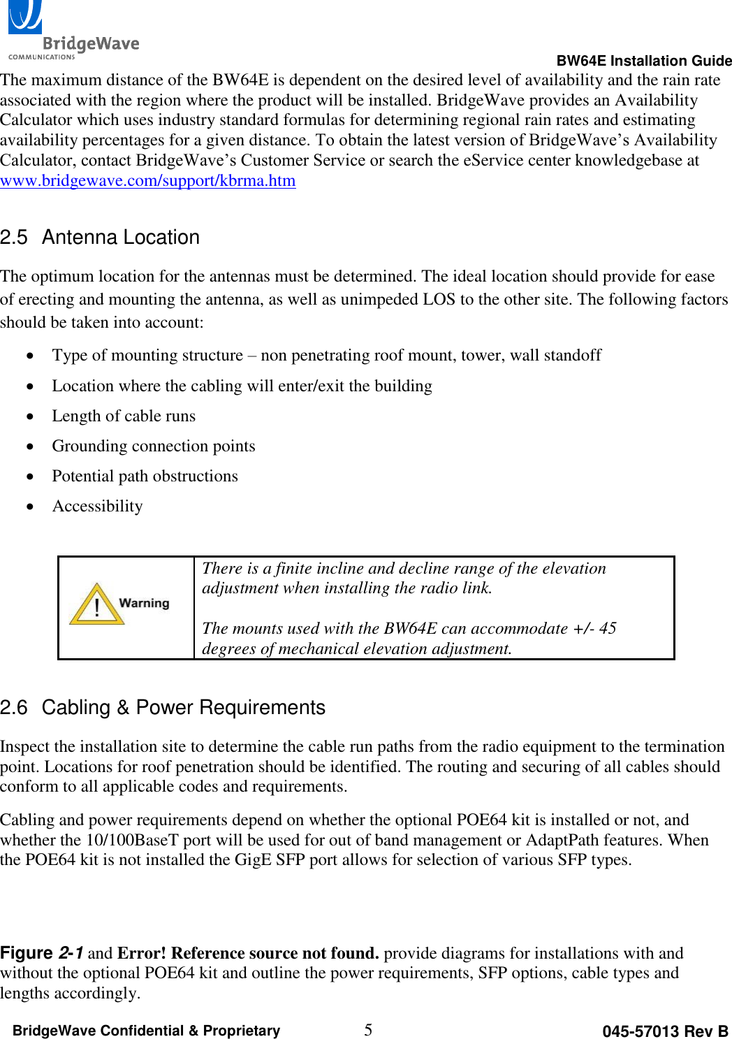                                                                                                     BW64E Installation Guide  5 045-57013 Rev B BridgeWave Confidential &amp; Proprietary The maximum distance of the BW64E is dependent on the desired level of availability and the rain rate associated with the region where the product will be installed. BridgeWave provides an Availability Calculator which uses industry standard formulas for determining regional rain rates and estimating availability percentages for a given distance. To obtain the latest version of BridgeWave&rsquo;s Availability Calculator, contact BridgeWave&rsquo;s Customer Service or search the eService center knowledgebase at www.bridgewave.com/support/kbrma.htm  2.5  Antenna Location The optimum location for the antennas must be determined. The ideal location should provide for ease of erecting and mounting the antenna, as well as unimpeded LOS to the other site. The following factors should be taken into account:  Type of mounting structure &ndash; non penetrating roof mount, tower, wall standoff  Location where the cabling will enter/exit the building  Length of cable runs  Grounding connection points  Potential path obstructions  Accessibility   There is a finite incline and decline range of the elevation adjustment when installing the radio link.   The mounts used with the BW64E can accommodate +/- 45 degrees of mechanical elevation adjustment. 2.6  Cabling &amp; Power Requirements Inspect the installation site to determine the cable run paths from the radio equipment to the termination point. Locations for roof penetration should be identified. The routing and securing of all cables should conform to all applicable codes and requirements.  Cabling and power requirements depend on whether the optional POE64 kit is installed or not, and whether the 10/100BaseT port will be used for out of band management or AdaptPath features. When the POE64 kit is not installed the GigE SFP port allows for selection of various SFP types.    Figure 2-1 and Error! Reference source not found. provide diagrams for installations with and without the optional POE64 kit and outline the power requirements, SFP options, cable types and lengths accordingly. 