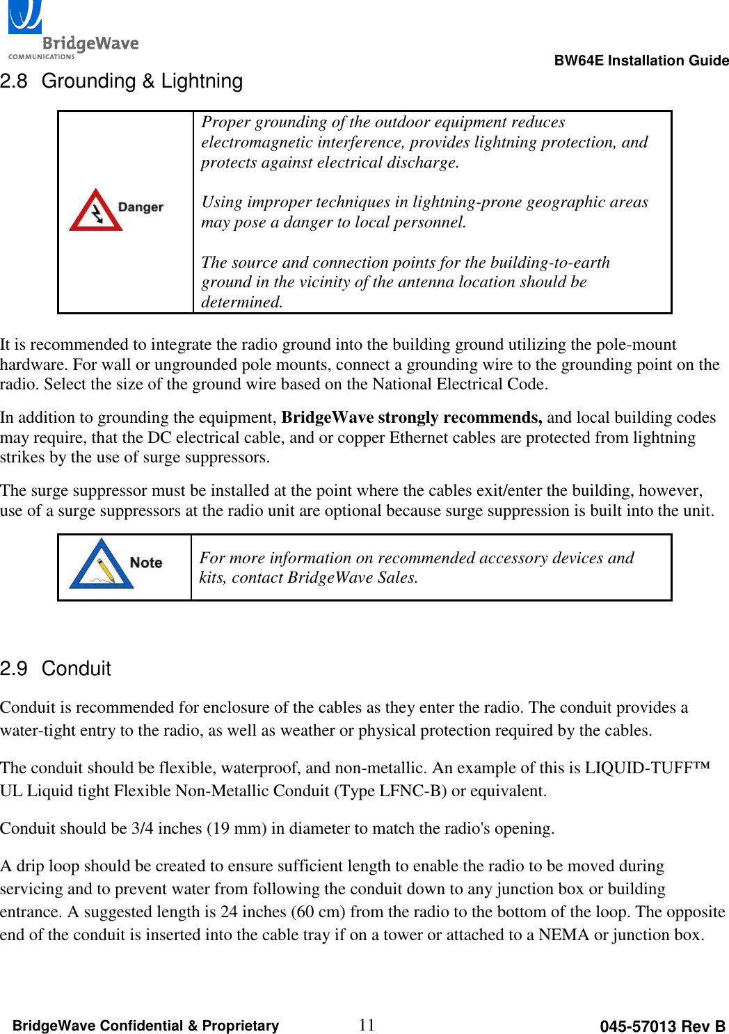                                                                                                      BW64E Installation Guide  11 045-57013 Rev B BridgeWave Confidential &amp; Proprietary 2.8  Grounding &amp; Lightning  Proper grounding of the outdoor equipment reduces electromagnetic interference, provides lightning protection, and protects against electrical discharge.   Using improper techniques in lightning-prone geographic areas may pose a danger to local personnel.  The source and connection points for the building-to-earth ground in the vicinity of the antenna location should be determined.   It is recommended to integrate the radio ground into the building ground utilizing the pole-mount hardware. For wall or ungrounded pole mounts, connect a grounding wire to the grounding point on the radio. Select the size of the ground wire based on the National Electrical Code.  In addition to grounding the equipment, BridgeWave strongly recommends, and local building codes may require, that the DC electrical cable, and or copper Ethernet cables are protected from lightning strikes by the use of surge suppressors. The surge suppressor must be installed at the point where the cables exit/enter the building, however, use of a surge suppressors at the radio unit are optional because surge suppression is built into the unit.  For more information on recommended accessory devices and kits, contact BridgeWave Sales.  2.9  Conduit Conduit is recommended for enclosure of the cables as they enter the radio. The conduit provides a water-tight entry to the radio, as well as weather or physical protection required by the cables. The conduit should be flexible, waterproof, and non-metallic. An example of this is LIQUID-TUFF&trade; UL Liquid tight Flexible Non-Metallic Conduit (Type LFNC-B) or equivalent. Conduit should be 3/4 inches (19 mm) in diameter to match the radio's opening. A drip loop should be created to ensure sufficient length to enable the radio to be moved during servicing and to prevent water from following the conduit down to any junction box or building entrance. A suggested length is 24 inches (60 cm) from the radio to the bottom of the loop. The opposite end of the conduit is inserted into the cable tray if on a tower or attached to a NEMA or junction box. 
