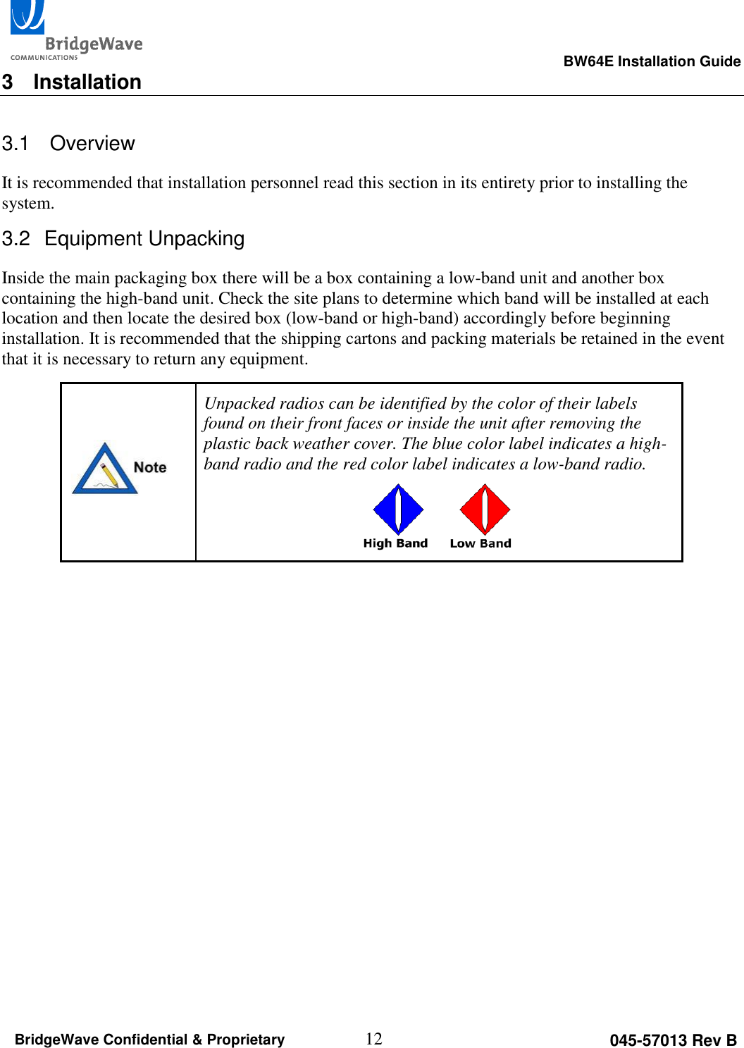                                                                                                      BW64E Installation Guide  12 045-57013 Rev B BridgeWave Confidential &amp; Proprietary 3  Installation 3.1   Overview It is recommended that installation personnel read this section in its entirety prior to installing the system.  3.2  Equipment Unpacking Inside the main packaging box there will be a box containing a low-band unit and another box containing the high-band unit. Check the site plans to determine which band will be installed at each location and then locate the desired box (low-band or high-band) accordingly before beginning installation. It is recommended that the shipping cartons and packing materials be retained in the event that it is necessary to return any equipment.  Unpacked radios can be identified by the color of their labels found on their front faces or inside the unit after removing the plastic back weather cover. The blue color label indicates a high-band radio and the red color label indicates a low-band radio.          