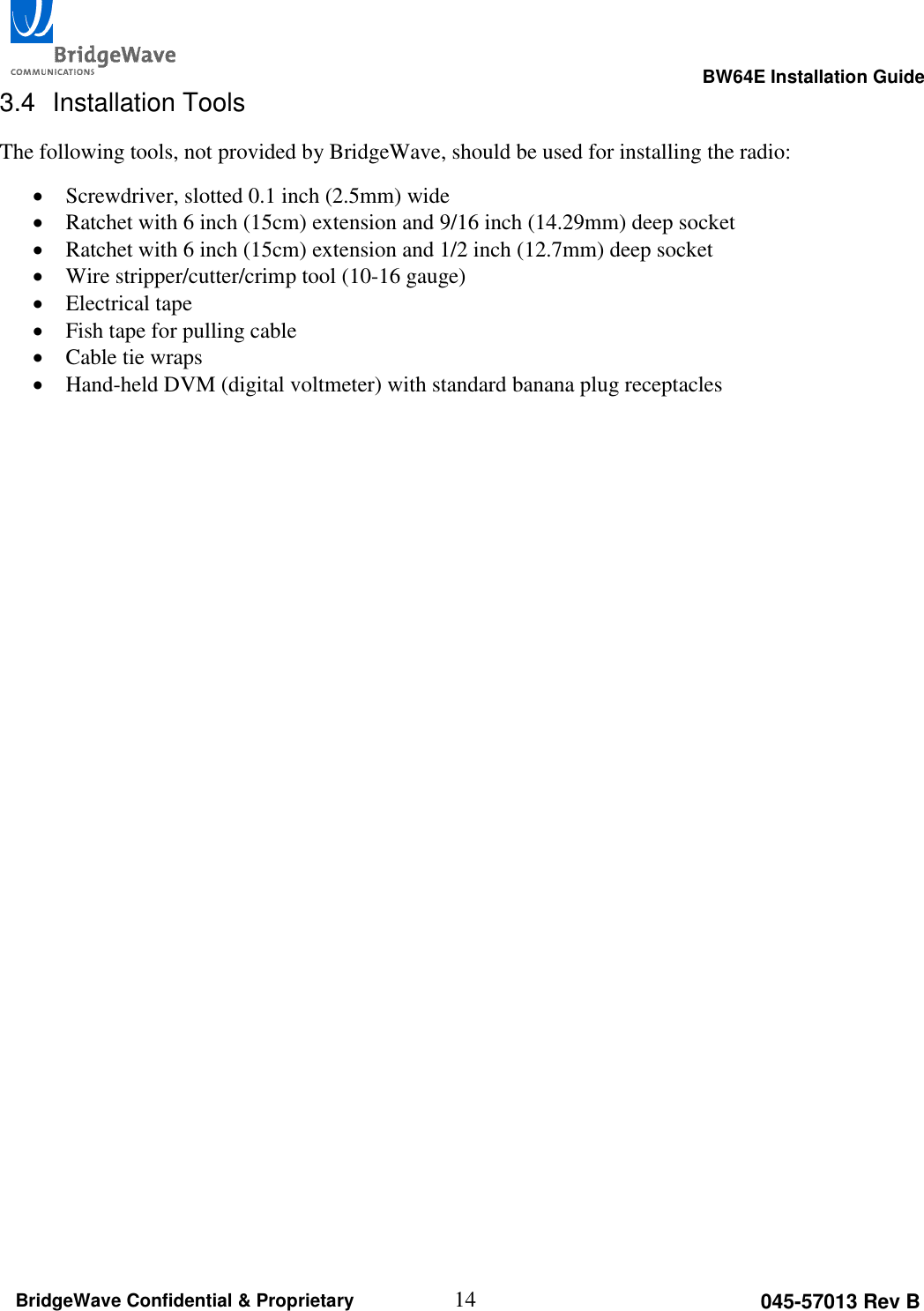                                                                                                      BW64E Installation Guide  14 045-57013 Rev B BridgeWave Confidential &amp; Proprietary 3.4  Installation Tools The following tools, not provided by BridgeWave, should be used for installing the radio:  Screwdriver, slotted 0.1 inch (2.5mm) wide  Ratchet with 6 inch (15cm) extension and 9/16 inch (14.29mm) deep socket  Ratchet with 6 inch (15cm) extension and 1/2 inch (12.7mm) deep socket  Wire stripper/cutter/crimp tool (10-16 gauge)  Electrical tape  Fish tape for pulling cable  Cable tie wraps  Hand-held DVM (digital voltmeter) with standard banana plug receptacles  
