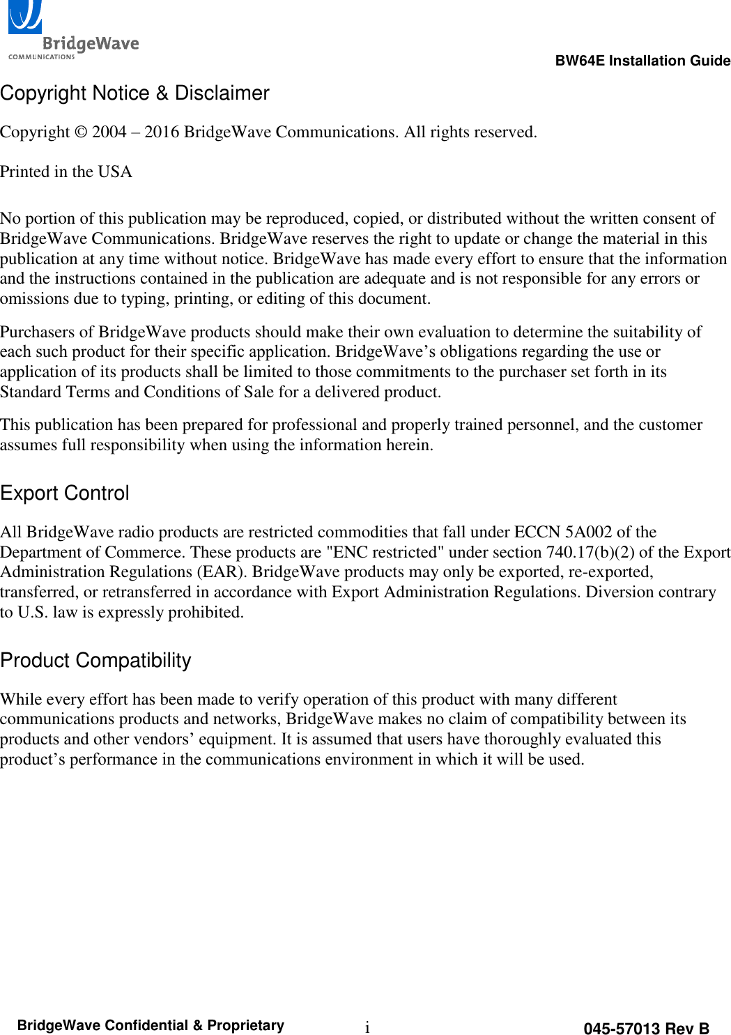                                                                                                      BW64E Installation Guide  i 045-57013 Rev B BridgeWave Confidential &amp; Proprietary Copyright Notice &amp; Disclaimer Copyright &copy; 2004 &ndash; 2016 BridgeWave Communications. All rights reserved.  Printed in the USA  No portion of this publication may be reproduced, copied, or distributed without the written consent of BridgeWave Communications. BridgeWave reserves the right to update or change the material in this publication at any time without notice. BridgeWave has made every effort to ensure that the information and the instructions contained in the publication are adequate and is not responsible for any errors or omissions due to typing, printing, or editing of this document. Purchasers of BridgeWave products should make their own evaluation to determine the suitability of each such product for their specific application. BridgeWave&rsquo;s obligations regarding the use or application of its products shall be limited to those commitments to the purchaser set forth in its Standard Terms and Conditions of Sale for a delivered product. This publication has been prepared for professional and properly trained personnel, and the customer assumes full responsibility when using the information herein.  Export Control All BridgeWave radio products are restricted commodities that fall under ECCN 5A002 of the Department of Commerce. These products are "ENC restricted" under section 740.17(b)(2) of the Export Administration Regulations (EAR). BridgeWave products may only be exported, re-exported, transferred, or retransferred in accordance with Export Administration Regulations. Diversion contrary to U.S. law is expressly prohibited.  Product Compatibility While every effort has been made to verify operation of this product with many different communications products and networks, BridgeWave makes no claim of compatibility between its products and other vendors&rsquo; equipment. It is assumed that users have thoroughly evaluated this product&rsquo;s performance in the communications environment in which it will be used.      