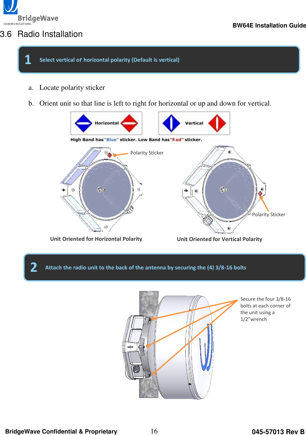                                                                                                      BW64E Installation Guide  16 045-57013 Rev B BridgeWave Confidential &amp; Proprietary 3.6  Radio Installation                       2 1 Select vertical or horizontal polarity (Default is vertical) Attach the radio unit to the back of the antenna by securing the (4) 3/8-16 bolts a. Locate polarity sticker b. Orient unit so that line is left to right for horizontal or up and down for vertical.   Unit Oriented for Horizontal Polarity Unit Oriented for Vertical Polarity Polarity Sticker Polarity Sticker Secure the four 3/8-16 bolts at each corner of the unit using a 1/2&rdquo;wrench 