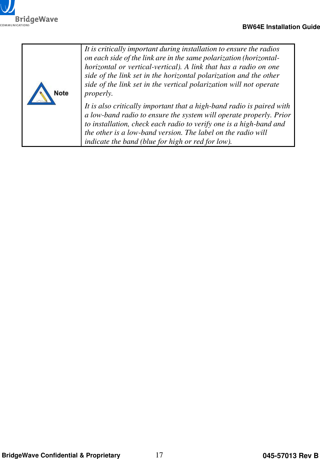                                                                                                      BW64E Installation Guide  17 045-57013 Rev B BridgeWave Confidential &amp; Proprietary   It is critically important during installation to ensure the radios on each side of the link are in the same polarization (horizontal-horizontal or vertical-vertical). A link that has a radio on one side of the link set in the horizontal polarization and the other side of the link set in the vertical polarization will not operate properly. It is also critically important that a high-band radio is paired with a low-band radio to ensure the system will operate properly. Prior to installation, check each radio to verify one is a high-band and the other is a low-band version. The label on the radio will indicate the band (blue for high or red for low).    