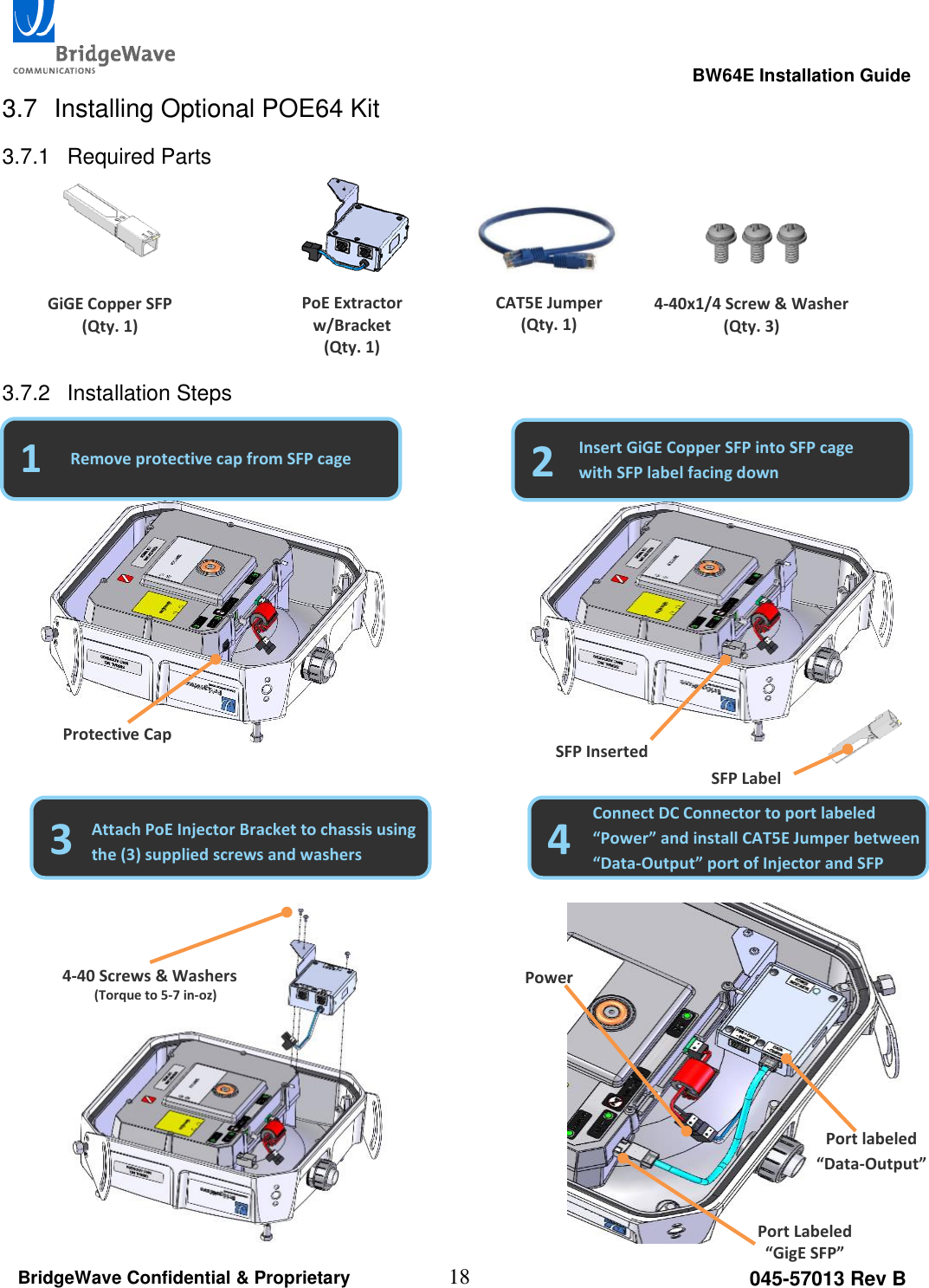                                                                                                      BW64E Installation Guide  18 045-57013 Rev B BridgeWave Confidential &amp; Proprietary  3.7  Installing Optional POE64 Kit 3.7.1  Required Parts      3.7.2  Installation Steps                                                                                                         Port Labeled &ldquo;GigE SFP&rdquo; Port labeled &ldquo;Data-Output&rdquo; GiGE Copper SFP (Qty. 1) PoE Extractor w/Bracket (Qty. 1) CAT5E Jumper (Qty. 1) 4-40x1/4 Screw &amp; Washer (Qty. 3) 1 2 Remove protective cap from SFP cage Insert GiGE Copper SFP into SFP cage with SFP label facing down Protective Cap SFP Inserted SFP Label 3 4 Attach PoE Injector Bracket to chassis using the (3) supplied screws and washers Connect DC Connector to port labeled &ldquo;Power&rdquo; and install CAT5E Jumper between &ldquo;Data-Output&rdquo; port of Injector and SFP 4-40 Screws &amp; Washers (Torque to 5-7 in-oz) Power 