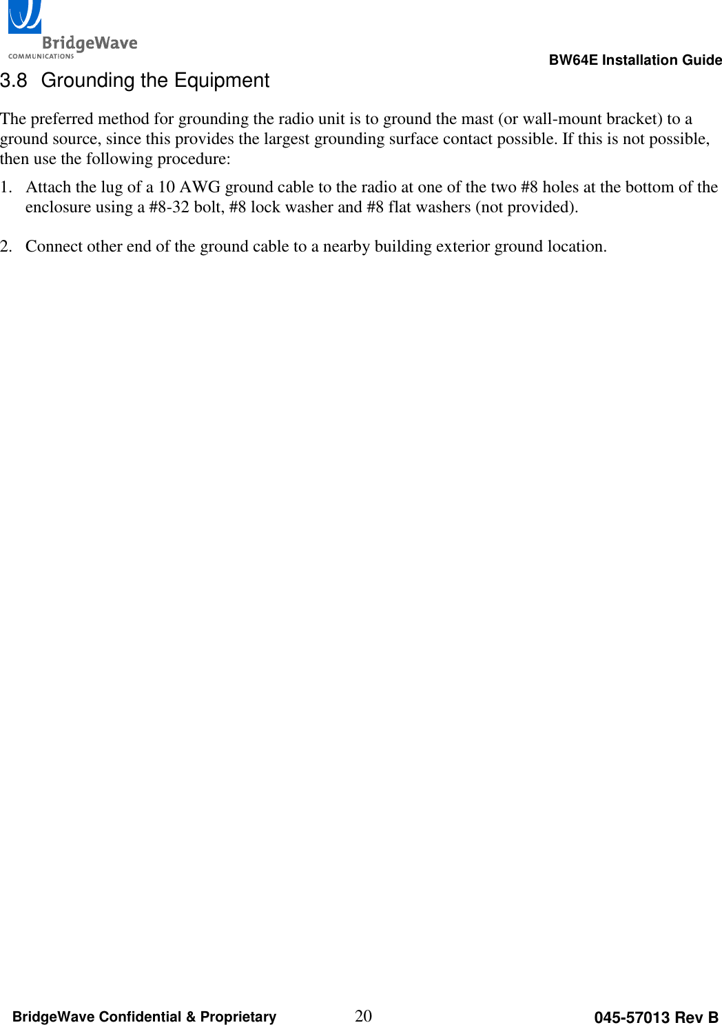                                                                                                      BW64E Installation Guide  20 045-57013 Rev B BridgeWave Confidential &amp; Proprietary 3.8  Grounding the Equipment The preferred method for grounding the radio unit is to ground the mast (or wall-mount bracket) to a ground source, since this provides the largest grounding surface contact possible. If this is not possible, then use the following procedure: 1. Attach the lug of a 10 AWG ground cable to the radio at one of the two #8 holes at the bottom of the enclosure using a #8-32 bolt, #8 lock washer and #8 flat washers (not provided).   2. Connect other end of the ground cable to a nearby building exterior ground location.  