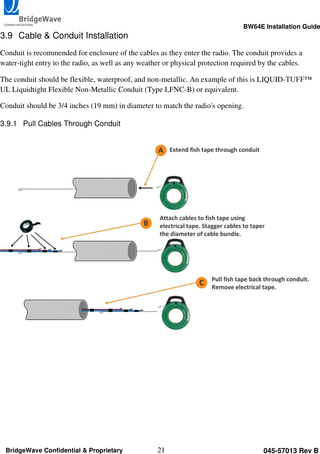                                                                                                      BW64E Installation Guide  21 045-57013 Rev B BridgeWave Confidential &amp; Proprietary 3.9  Cable &amp; Conduit Installation Conduit is recommended for enclosure of the cables as they enter the radio. The conduit provides a water-tight entry to the radio, as well as any weather or physical protection required by the cables. The conduit should be flexible, waterproof, and non-metallic. An example of this is LIQUID-TUFF&trade; UL Liquidtight Flexible Non-Metallic Conduit (Type LFNC-B) or equivalent. Conduit should be 3/4 inches (19 mm) in diameter to match the radio's opening. 3.9.1  Pull Cables Through Conduit      