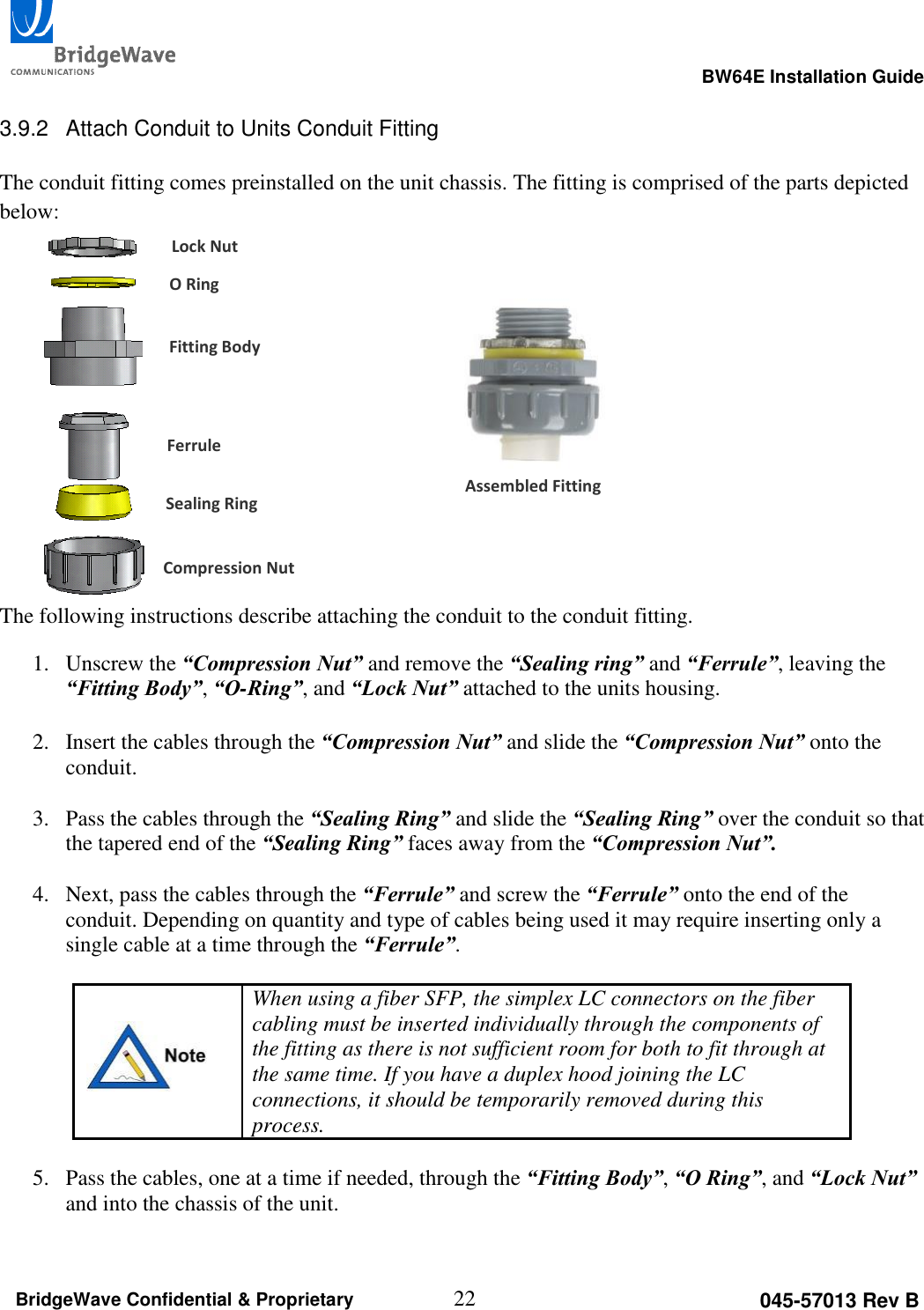                                                                                                      BW64E Installation Guide  22 045-57013 Rev B BridgeWave Confidential &amp; Proprietary  3.9.2  Attach Conduit to Units Conduit Fitting  The conduit fitting comes preinstalled on the unit chassis. The fitting is comprised of the parts depicted below:         The following instructions describe attaching the conduit to the conduit fitting. 1. Unscrew the &ldquo;Compression Nut&rdquo; and remove the &ldquo;Sealing ring&rdquo; and &ldquo;Ferrule&rdquo;, leaving the &ldquo;Fitting Body&rdquo;, &ldquo;O-Ring&rdquo;, and &ldquo;Lock Nut&rdquo; attached to the units housing.   2. Insert the cables through the &ldquo;Compression Nut&rdquo; and slide the &ldquo;Compression Nut&rdquo; onto the conduit.   3. Pass the cables through the &ldquo;Sealing Ring&rdquo; and slide the &ldquo;Sealing Ring&rdquo; over the conduit so that the tapered end of the &ldquo;Sealing Ring&rdquo; faces away from the &ldquo;Compression Nut&rdquo;.  4. Next, pass the cables through the &ldquo;Ferrule&rdquo; and screw the &ldquo;Ferrule&rdquo; onto the end of the conduit. Depending on quantity and type of cables being used it may require inserting only a single cable at a time through the &ldquo;Ferrule&rdquo;.    When using a fiber SFP, the simplex LC connectors on the fiber cabling must be inserted individually through the components of the fitting as there is not sufficient room for both to fit through at the same time. If you have a duplex hood joining the LC connections, it should be temporarily removed during this process.  5. Pass the cables, one at a time if needed, through the &ldquo;Fitting Body&rdquo;, &ldquo;O Ring&rdquo;, and &ldquo;Lock Nut&rdquo; and into the chassis of the unit.   Lock Nut O Ring Fitting Body Ferrule Sealing Ring Compression Nut Assembled Fitting 