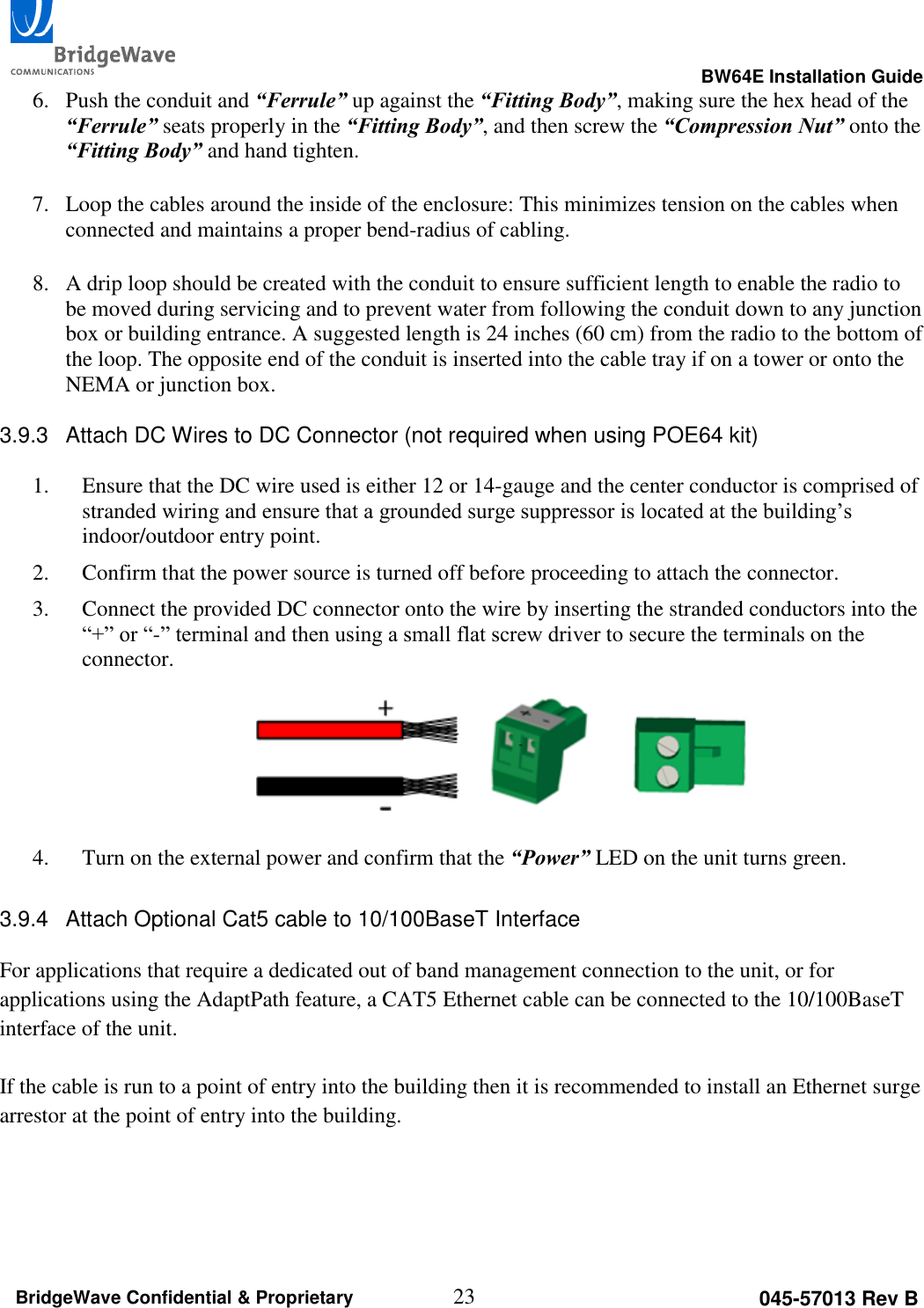                                                                                                      BW64E Installation Guide  23 045-57013 Rev B BridgeWave Confidential &amp; Proprietary 6. Push the conduit and &ldquo;Ferrule&rdquo; up against the &ldquo;Fitting Body&rdquo;, making sure the hex head of the &ldquo;Ferrule&rdquo; seats properly in the &ldquo;Fitting Body&rdquo;, and then screw the &ldquo;Compression Nut&rdquo; onto the &ldquo;Fitting Body&rdquo; and hand tighten.  7. Loop the cables around the inside of the enclosure: This minimizes tension on the cables when connected and maintains a proper bend-radius of cabling.  8. A drip loop should be created with the conduit to ensure sufficient length to enable the radio to be moved during servicing and to prevent water from following the conduit down to any junction box or building entrance. A suggested length is 24 inches (60 cm) from the radio to the bottom of the loop. The opposite end of the conduit is inserted into the cable tray if on a tower or onto the NEMA or junction box.  3.9.3  Attach DC Wires to DC Connector (not required when using POE64 kit)  1. Ensure that the DC wire used is either 12 or 14-gauge and the center conductor is comprised of stranded wiring and ensure that a grounded surge suppressor is located at the building&rsquo;s indoor/outdoor entry point. 2. Confirm that the power source is turned off before proceeding to attach the connector. 3. Connect the provided DC connector onto the wire by inserting the stranded conductors into the &ldquo;+&rdquo; or &ldquo;-&rdquo; terminal and then using a small flat screw driver to secure the terminals on the connector.   4. Turn on the external power and confirm that the &ldquo;Power&rdquo; LED on the unit turns green.  3.9.4  Attach Optional Cat5 cable to 10/100BaseT Interface  For applications that require a dedicated out of band management connection to the unit, or for applications using the AdaptPath feature, a CAT5 Ethernet cable can be connected to the 10/100BaseT interface of the unit.   If the cable is run to a point of entry into the building then it is recommended to install an Ethernet surge arrestor at the point of entry into the building. 