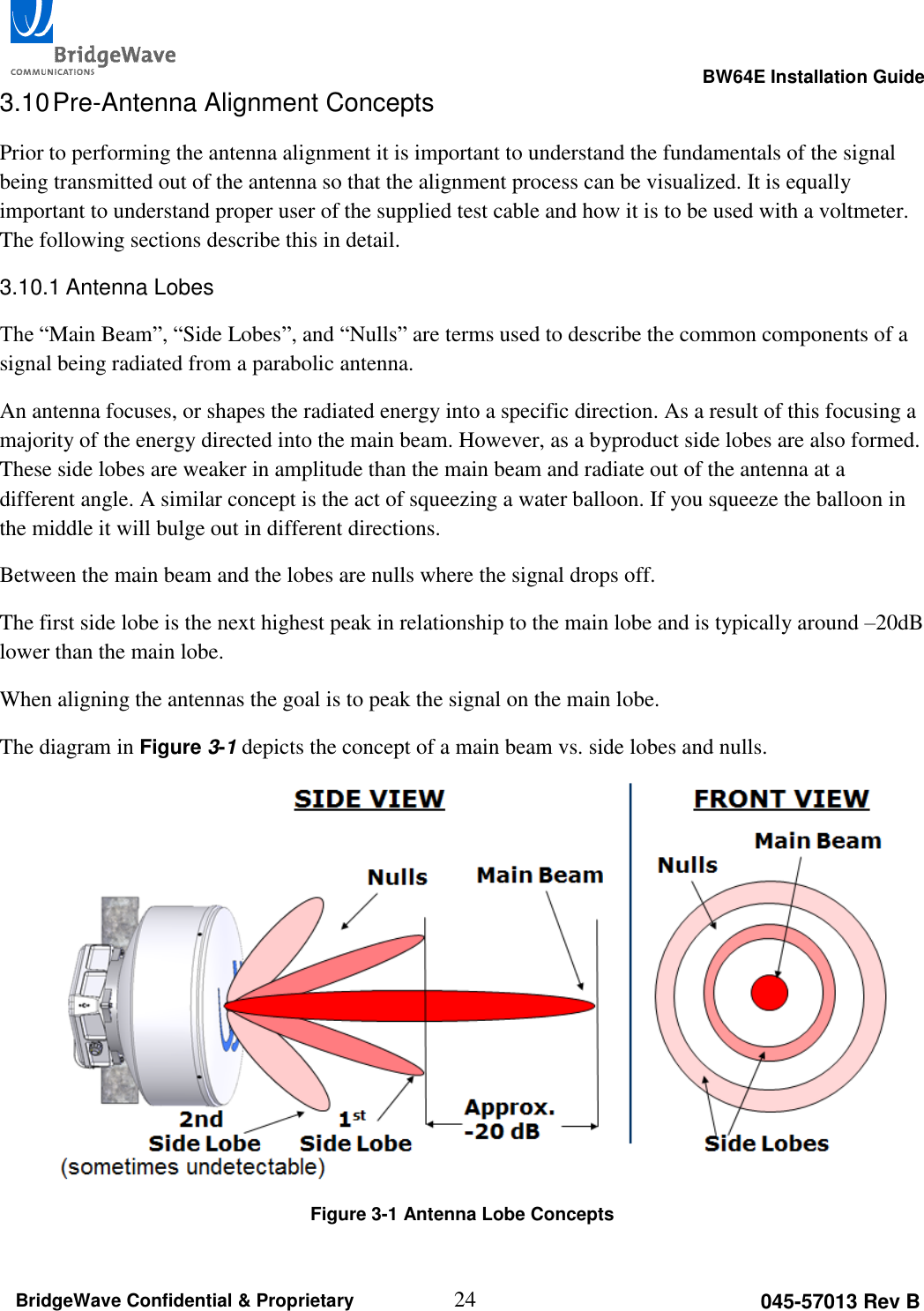                                                                                                      BW64E Installation Guide  24 045-57013 Rev B BridgeWave Confidential &amp; Proprietary 3.10 Pre-Antenna Alignment Concepts Prior to performing the antenna alignment it is important to understand the fundamentals of the signal being transmitted out of the antenna so that the alignment process can be visualized. It is equally important to understand proper user of the supplied test cable and how it is to be used with a voltmeter. The following sections describe this in detail. 3.10.1 Antenna Lobes The &ldquo;Main Beam&rdquo;, &ldquo;Side Lobes&rdquo;, and &ldquo;Nulls&rdquo; are terms used to describe the common components of a signal being radiated from a parabolic antenna. An antenna focuses, or shapes the radiated energy into a specific direction. As a result of this focusing a majority of the energy directed into the main beam. However, as a byproduct side lobes are also formed. These side lobes are weaker in amplitude than the main beam and radiate out of the antenna at a different angle. A similar concept is the act of squeezing a water balloon. If you squeeze the balloon in the middle it will bulge out in different directions. Between the main beam and the lobes are nulls where the signal drops off. The first side lobe is the next highest peak in relationship to the main lobe and is typically around &ndash;20dB lower than the main lobe. When aligning the antennas the goal is to peak the signal on the main lobe. The diagram in Figure 3-1 depicts the concept of a main beam vs. side lobes and nulls.   Figure 3-1 Antenna Lobe Concepts  