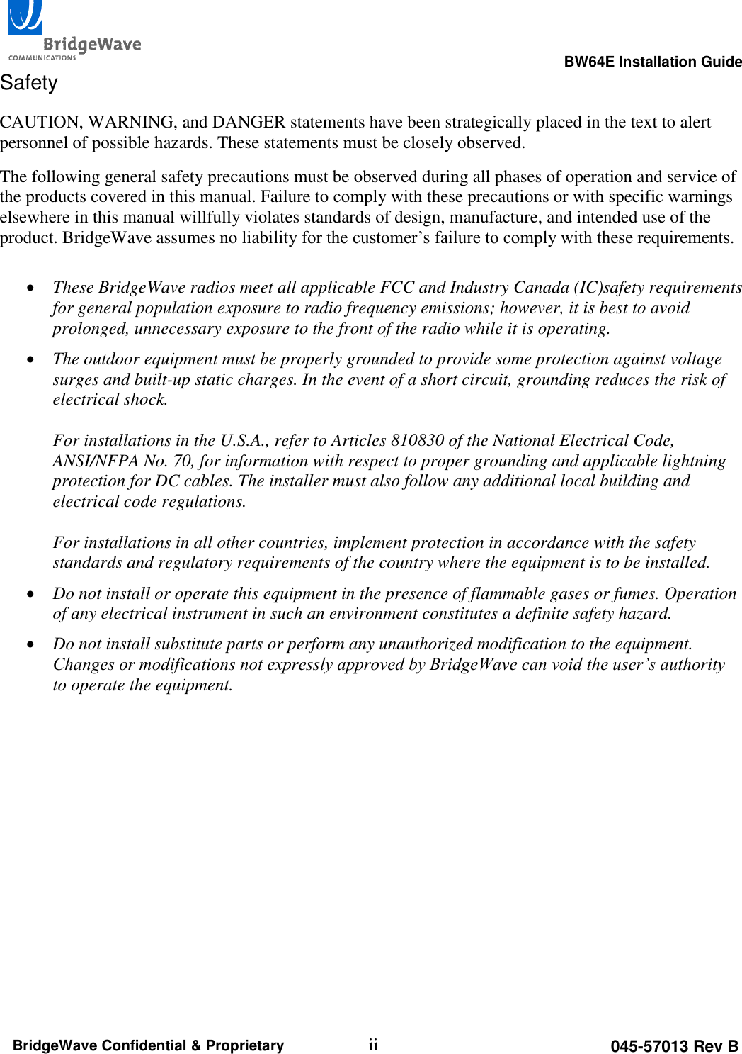                                                                                                      BW64E Installation Guide  ii 045-57013 Rev B BridgeWave Confidential &amp; Proprietary Safety CAUTION, WARNING, and DANGER statements have been strategically placed in the text to alert personnel of possible hazards. These statements must be closely observed. The following general safety precautions must be observed during all phases of operation and service of the products covered in this manual. Failure to comply with these precautions or with specific warnings elsewhere in this manual willfully violates standards of design, manufacture, and intended use of the product. BridgeWave assumes no liability for the customer&rsquo;s failure to comply with these requirements.   These BridgeWave radios meet all applicable FCC and Industry Canada (IC)safety requirements for general population exposure to radio frequency emissions; however, it is best to avoid prolonged, unnecessary exposure to the front of the radio while it is operating.    The outdoor equipment must be properly grounded to provide some protection against voltage surges and built-up static charges. In the event of a short circuit, grounding reduces the risk of electrical shock.  For installations in the U.S.A., refer to Articles 810830 of the National Electrical Code, ANSI/NFPA No. 70, for information with respect to proper grounding and applicable lightning protection for DC cables. The installer must also follow any additional local building and electrical code regulations.  For installations in all other countries, implement protection in accordance with the safety standards and regulatory requirements of the country where the equipment is to be installed.  Do not install or operate this equipment in the presence of flammable gases or fumes. Operation of any electrical instrument in such an environment constitutes a definite safety hazard.  Do not install substitute parts or perform any unauthorized modification to the equipment. Changes or modifications not expressly approved by BridgeWave can void the user&rsquo;s authority to operate the equipment.   