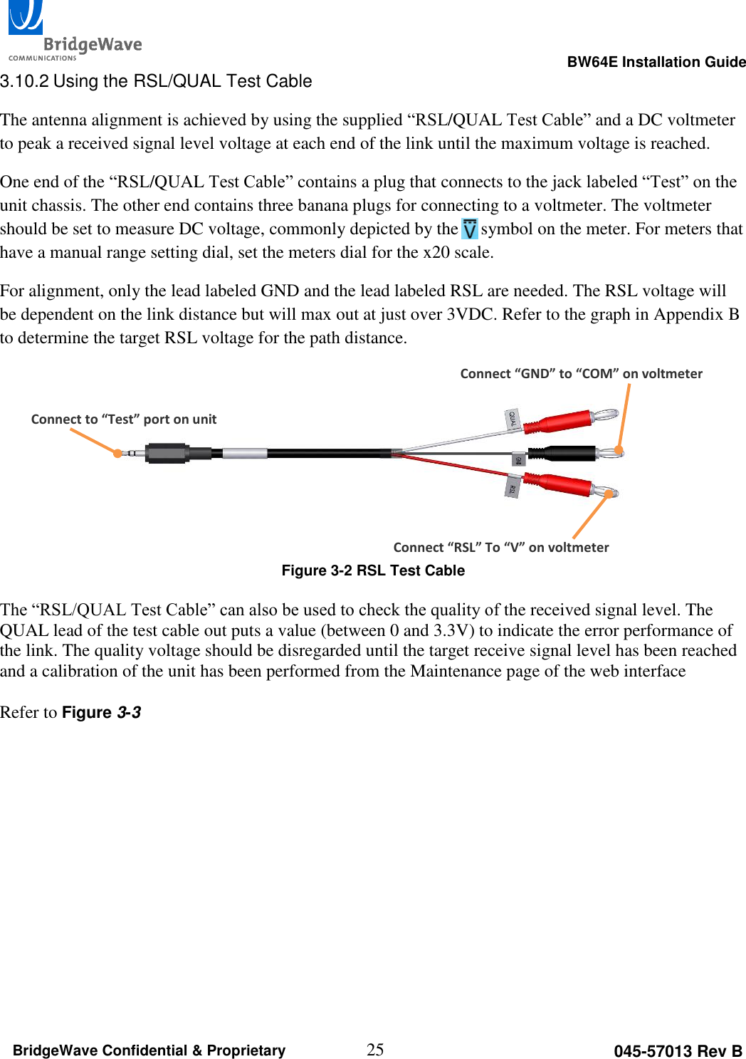                                                                                                      BW64E Installation Guide  25 045-57013 Rev B BridgeWave Confidential &amp; Proprietary 3.10.2 Using the RSL/QUAL Test Cable The antenna alignment is achieved by using the supplied &ldquo;RSL/QUAL Test Cable&rdquo; and a DC voltmeter to peak a received signal level voltage at each end of the link until the maximum voltage is reached.  One end of the &ldquo;RSL/QUAL Test Cable&rdquo; contains a plug that connects to the jack labeled &ldquo;Test&rdquo; on the unit chassis. The other end contains three banana plugs for connecting to a voltmeter. The voltmeter should be set to measure DC voltage, commonly depicted by the     symbol on the meter. For meters that have a manual range setting dial, set the meters dial for the x20 scale. For alignment, only the lead labeled GND and the lead labeled RSL are needed. The RSL voltage will be dependent on the link distance but will max out at just over 3VDC. Refer to the graph in Appendix B to determine the target RSL voltage for the path distance.    Figure 3-2 RSL Test Cable  The &ldquo;RSL/QUAL Test Cable&rdquo; can also be used to check the quality of the received signal level. The QUAL lead of the test cable out puts a value (between 0 and 3.3V) to indicate the error performance of the link. The quality voltage should be disregarded until the target receive signal level has been reached and a calibration of the unit has been performed from the Maintenance page of the web interface  Refer to Figure 3-3     Connect to &ldquo;Test&rdquo; port on unit Connect &ldquo;GND&rdquo; to &ldquo;COM&rdquo; on voltmeter Connect &ldquo;RSL&rdquo; To &ldquo;V&rdquo; on voltmeter 