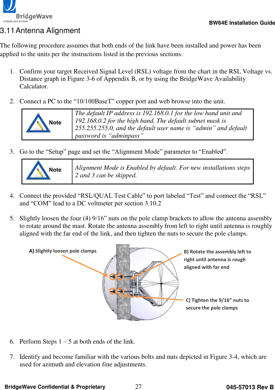                                                                                                      BW64E Installation Guide  27 045-57013 Rev B BridgeWave Confidential &amp; Proprietary 3.11 Antenna Alignment The following procedure assumes that both ends of the link have been installed and power has been applied to the units per the instructions listed in the previous sections.  1. Confirm your target Received Signal Level (RSL) voltage from the chart in the RSL Voltage vs. Distance graph in Figure 3-6 of Appendix B, or by using the BridgeWave Availability Calculator.  2. Connect a PC to the &ldquo;10/100BaseT&rdquo; copper port and web browse into the unit.  The default IP address is 192.168.0.1 for the low band unit and 192.168.0.2 for the high band. The default subnet mask is 255.255.255.0, and the default user name is &ldquo;admin&rdquo; and default password is &ldquo;adminpass&rdquo;   3. Go to the &ldquo;Setup&rdquo; page and set the &ldquo;Alignment Mode&rdquo; parameter to &ldquo;Enabled&rdquo;.  Alignment Mode is Enabled by default. For new installations steps 2 and 3 can be skipped.  4. Connect the provided &ldquo;RSL/QUAL Test Cable&rdquo; to port labeled &ldquo;Test&rdquo; and connect the &ldquo;RSL&rdquo; and &ldquo;COM&rdquo; lead to a DC voltmeter per section 3.10.2  5. Slightly loosen the four (4) 9/16&rdquo; nuts on the pole clamp brackets to allow the antenna assembly to rotate around the mast. Rotate the antenna assembly from left to right until antenna is roughly aligned with the far end of the link, and then tighten the nuts to secure the pole clamps.            6. Perform Steps 1 &ndash; 5 at both ends of the link.  7. Identify and become familiar with the various bolts and nuts depicted in Figure 3-4, which are used for azimuth and elevation fine adjustments. A) Slightly loosen pole clamps B) Rotate the assembly left to right until antenna is rough aligned with far end C) Tighten the 9/16&rdquo; nuts to secure the pole clamps 