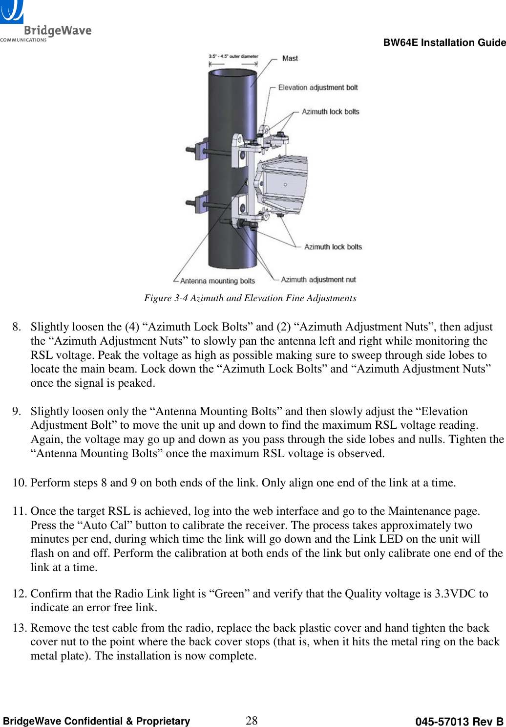                                                                                                      BW64E Installation Guide  28 045-57013 Rev B BridgeWave Confidential &amp; Proprietary    Figure 3-4 Azimuth and Elevation Fine Adjustments  8. Slightly loosen the (4) &ldquo;Azimuth Lock Bolts&rdquo; and (2) &ldquo;Azimuth Adjustment Nuts&rdquo;, then adjust the &ldquo;Azimuth Adjustment Nuts&rdquo; to slowly pan the antenna left and right while monitoring the RSL voltage. Peak the voltage as high as possible making sure to sweep through side lobes to locate the main beam. Lock down the &ldquo;Azimuth Lock Bolts&rdquo; and &ldquo;Azimuth Adjustment Nuts&rdquo; once the signal is peaked.  9. Slightly loosen only the &ldquo;Antenna Mounting Bolts&rdquo; and then slowly adjust the &ldquo;Elevation Adjustment Bolt&rdquo; to move the unit up and down to find the maximum RSL voltage reading. Again, the voltage may go up and down as you pass through the side lobes and nulls. Tighten the &ldquo;Antenna Mounting Bolts&rdquo; once the maximum RSL voltage is observed.  10. Perform steps 8 and 9 on both ends of the link. Only align one end of the link at a time.  11. Once the target RSL is achieved, log into the web interface and go to the Maintenance page. Press the &ldquo;Auto Cal&rdquo; button to calibrate the receiver. The process takes approximately two minutes per end, during which time the link will go down and the Link LED on the unit will flash on and off. Perform the calibration at both ends of the link but only calibrate one end of the link at a time. 12. Confirm that the Radio Link light is &ldquo;Green&rdquo; and verify that the Quality voltage is 3.3VDC to indicate an error free link. 13. Remove the test cable from the radio, replace the back plastic cover and hand tighten the back cover nut to the point where the back cover stops (that is, when it hits the metal ring on the back metal plate). The installation is now complete.   