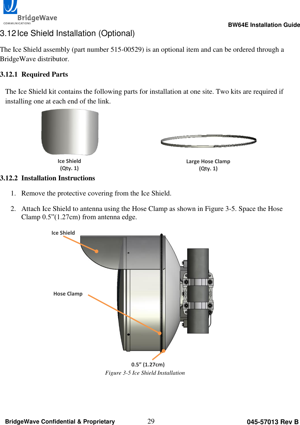                                                                                                      BW64E Installation Guide  29 045-57013 Rev B BridgeWave Confidential &amp; Proprietary 3.12 Ice Shield Installation (Optional) The Ice Shield assembly (part number 515-00529) is an optional item and can be ordered through a BridgeWave distributor. 3.12.1 Required Parts  The Ice Shield kit contains the following parts for installation at one site. Two kits are required if installing one at each end of the link.     3.12.2 Installation Instructions 1. Remove the protective covering from the Ice Shield. 2. Attach Ice Shield to antenna using the Hose Clamp as shown in Figure 3-5. Space the Hose Clamp 0.5&rdquo;(1.27cm) from antenna edge.               Large Hose Clamp (Qty. 1) Ice Shield (Qty. 1) Ice Shield Hose Clamp 0.5&rdquo; (1.27cm) Figure 3-5 Ice Shield Installation 