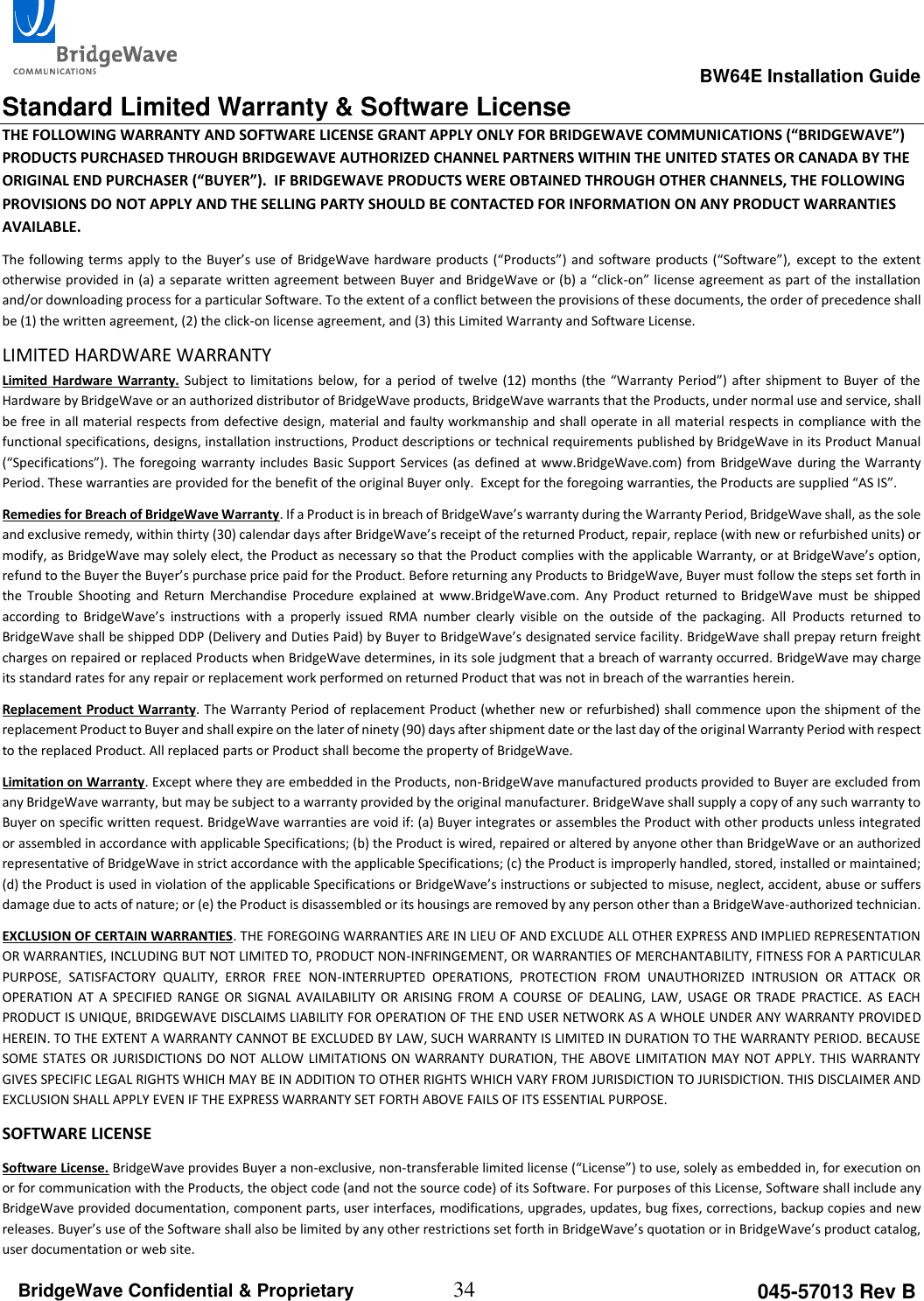                                                                                                      BW64E Installation Guide  34 045-57013 Rev B BridgeWave Confidential &amp; Proprietary  Standard Limited Warranty &amp; Software License THE FOLLOWING WARRANTY AND SOFTWARE LICENSE GRANT APPLY ONLY FOR BRIDGEWAVE COMMUNICATIONS (&ldquo;BRIDGEWAVE&rdquo;) PRODUCTS PURCHASED THROUGH BRIDGEWAVE AUTHORIZED CHANNEL PARTNERS WITHIN THE UNITED STATES OR CANADA BY THE ORIGINAL END PURCHASER (&ldquo;BUYER&rdquo;).  IF BRIDGEWAVE PRODUCTS WERE OBTAINED THROUGH OTHER CHANNELS, THE FOLLOWING PROVISIONS DO NOT APPLY AND THE SELLING PARTY SHOULD BE CONTACTED FOR INFORMATION ON ANY PRODUCT WARRANTIES AVAILABLE.  The following terms apply to the Buyer&rsquo;s use  of BridgeWave hardware products (&ldquo;Products&rdquo;) and software products (&ldquo;Software&rdquo;), except to the  extent otherwise provided in (a) a separate written agreement between Buyer and BridgeWave or (b) a &ldquo;click-on&rdquo; license agreement as part of the installation and/or downloading process for a particular Software. To the extent of a conflict between the provisions of these documents, the order of precedence shall be (1) the written agreement, (2) the click-on license agreement, and (3) this Limited Warranty and Software License.  LIMITED HARDWARE WARRANTY  Limited Hardware Warranty. Subject to limitations  below, for  a  period  of  twelve (12)  months (the  &ldquo;Warranty Period&rdquo;) after  shipment to  Buyer of  the Hardware by BridgeWave or an authorized distributor of BridgeWave products, BridgeWave warrants that the Products, under normal use and service, shall be free in all material respects from defective design, material and faulty workmanship and shall operate in all material respects in compliance with the functional specifications, designs, installation instructions, Product descriptions or technical requirements published by BridgeWave in its Product Manual (&ldquo;Specifications&rdquo;). The foregoing warranty includes Basic Support Services (as defined at www.BridgeWave.com) from BridgeWave  during the Warranty Period. These warranties are provided for the benefit of the original Buyer only.  Except for the foregoing warranties, the Products are supplied &ldquo;AS IS&rdquo;.  Remedies for Breach of BridgeWave Warranty. If a Product is in breach of BridgeWave&rsquo;s warranty during the Warranty Period, BridgeWave shall, as the sole and exclusive remedy, within thirty (30) calendar days after BridgeWave&rsquo;s receipt of the returned Product, repair, replace (with new or refurbished units) or modify, as BridgeWave may solely elect, the Product as necessary so that the Product complies with the applicable Warranty, or at BridgeWave&rsquo;s option, refund to the Buyer the Buyer&rsquo;s purchase price paid for the Product. Before returning any Products to BridgeWave, Buyer must follow the steps set forth in the  Trouble  Shooting  and  Return  Merchandise  Procedure  explained  at  www.BridgeWave.com.  Any  Product  returned  to  BridgeWave  must  be  shipped according  to  BridgeWave&rsquo;s  instructions  with  a  properly  issued  RMA  number  clearly  visible  on  the  outside  of  the  packaging.  All  Products  returned  to BridgeWave shall be shipped DDP (Delivery and Duties Paid) by Buyer to BridgeWave&rsquo;s designated service facility. BridgeWave shall prepay return freight charges on repaired or replaced Products when BridgeWave determines, in its sole judgment that a breach of warranty occurred. BridgeWave may charge its standard rates for any repair or replacement work performed on returned Product that was not in breach of the warranties herein.  Replacement Product Warranty. The Warranty Period of replacement Product (whether new or refurbished) shall commence upon the shipment of the replacement Product to Buyer and shall expire on the later of ninety (90) days after shipment date or the last day of the original Warranty Period with respect to the replaced Product. All replaced parts or Product shall become the property of BridgeWave.  Limitation on Warranty. Except where they are embedded in the Products, non-BridgeWave manufactured products provided to Buyer are excluded from any BridgeWave warranty, but may be subject to a warranty provided by the original manufacturer. BridgeWave shall supply a copy of any such warranty to Buyer on specific written request. BridgeWave warranties are void if: (a) Buyer integrates or assembles the Product with other products unless integrated or assembled in accordance with applicable Specifications; (b) the Product is wired, repaired or altered by anyone other than BridgeWave or an authorized representative of BridgeWave in strict accordance with the applicable Specifications; (c) the Product is improperly handled, stored, installed or maintained; (d) the Product is used in violation of the applicable Specifications or BridgeWave&rsquo;s instructions or subjected to misuse, neglect, accident, abuse or suffers damage due to acts of nature; or (e) the Product is disassembled or its housings are removed by any person other than a BridgeWave-authorized technician.  EXCLUSION OF CERTAIN WARRANTIES. THE FOREGOING WARRANTIES ARE IN LIEU OF AND EXCLUDE ALL OTHER EXPRESS AND IMPLIED REPRESENTATION OR WARRANTIES, INCLUDING BUT NOT LIMITED TO, PRODUCT NON-INFRINGEMENT, OR WARRANTIES OF MERCHANTABILITY, FITNESS FOR A PARTICULAR PURPOSE,  SATISFACTORY  QUALITY,  ERROR  FREE  NON-INTERRUPTED  OPERATIONS,  PROTECTION  FROM  UNAUTHORIZED  INTRUSION  OR  ATTACK  OR OPERATION  AT  A  SPECIFIED  RANGE  OR  SIGNAL  AVAILABILITY  OR  ARISING  FROM  A  COURSE  OF DEALING,  LAW, USAGE  OR TRADE  PRACTICE.  AS  EACH PRODUCT IS UNIQUE, BRIDGEWAVE DISCLAIMS LIABILITY FOR OPERATION OF THE END USER NETWORK AS A WHOLE UNDER ANY WARRANTY PROVIDED HEREIN. TO THE EXTENT A WARRANTY CANNOT BE EXCLUDED BY LAW, SUCH WARRANTY IS LIMITED IN DURATION TO THE WARRANTY PERIOD. BECAUSE SOME STATES OR JURISDICTIONS DO NOT ALLOW LIMITATIONS ON WARRANTY DURATION, THE ABOVE LIMITATION MAY NOT APPLY. THIS WARRANTY GIVES SPECIFIC LEGAL RIGHTS WHICH MAY BE IN ADDITION TO OTHER RIGHTS WHICH VARY FROM JURISDICTION TO JURISDICTION. THIS DISCLAIMER AND EXCLUSION SHALL APPLY EVEN IF THE EXPRESS WARRANTY SET FORTH ABOVE FAILS OF ITS ESSENTIAL PURPOSE. SOFTWARE LICENSE Software License. BridgeWave provides Buyer a non-exclusive, non-transferable limited license (&ldquo;License&rdquo;) to use, solely as embedded in, for execution on or for communication with the Products, the object code (and not the source code) of its Software. For purposes of this License, Software shall include any BridgeWave provided documentation, component parts, user interfaces, modifications, upgrades, updates, bug fixes, corrections, backup copies and new releases. Buyer&rsquo;s use of the Software shall also be limited by any other restrictions set forth in BridgeWave&rsquo;s quotation or in BridgeWave&rsquo;s product catalog, user documentation or web site. 
