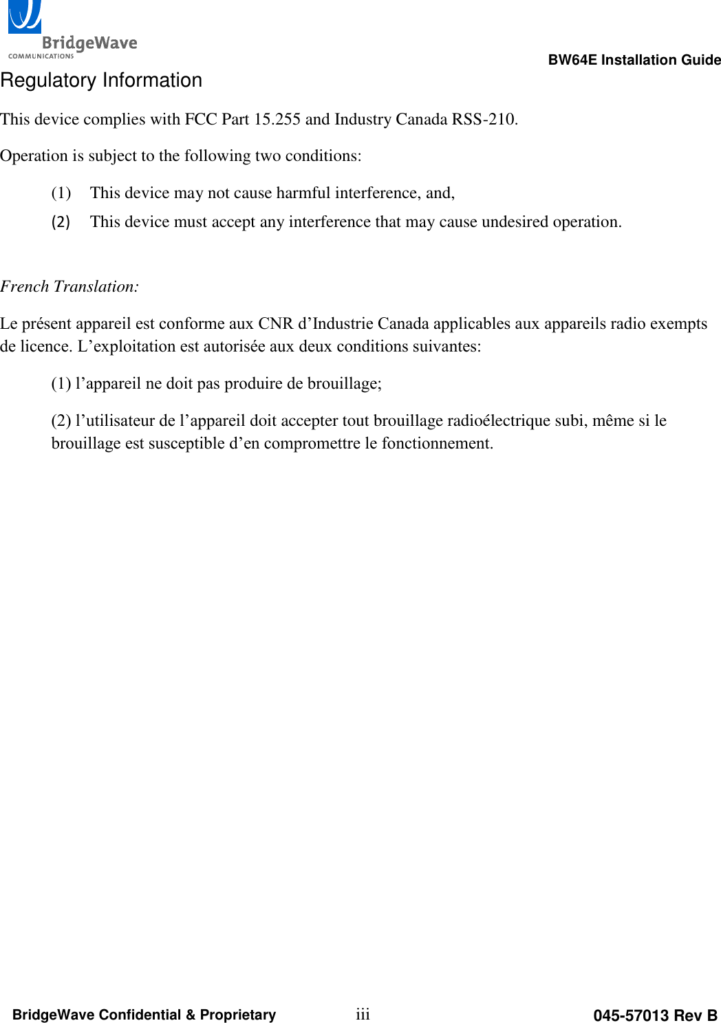                                                                                                      BW64E Installation Guide  iii 045-57013 Rev B BridgeWave Confidential &amp; Proprietary Regulatory Information This device complies with FCC Part 15.255 and Industry Canada RSS-210. Operation is subject to the following two conditions: (1) This device may not cause harmful interference, and,  (2) This device must accept any interference that may cause undesired operation.  French Translation: Le pr&eacute;sent appareil est conforme aux CNR d&rsquo;Industrie Canada applicables aux appareils radio exempts de licence. L&rsquo;exploitation est autoris&eacute;e aux deux conditions suivantes:  (1) l&rsquo;appareil ne doit pas produire de brouillage;  (2) l&rsquo;utilisateur de l&rsquo;appareil doit accepter tout brouillage radio&eacute;lectrique subi, m&ecirc;me si le brouillage est susceptible d&rsquo;en compromettre le fonctionnement.  
