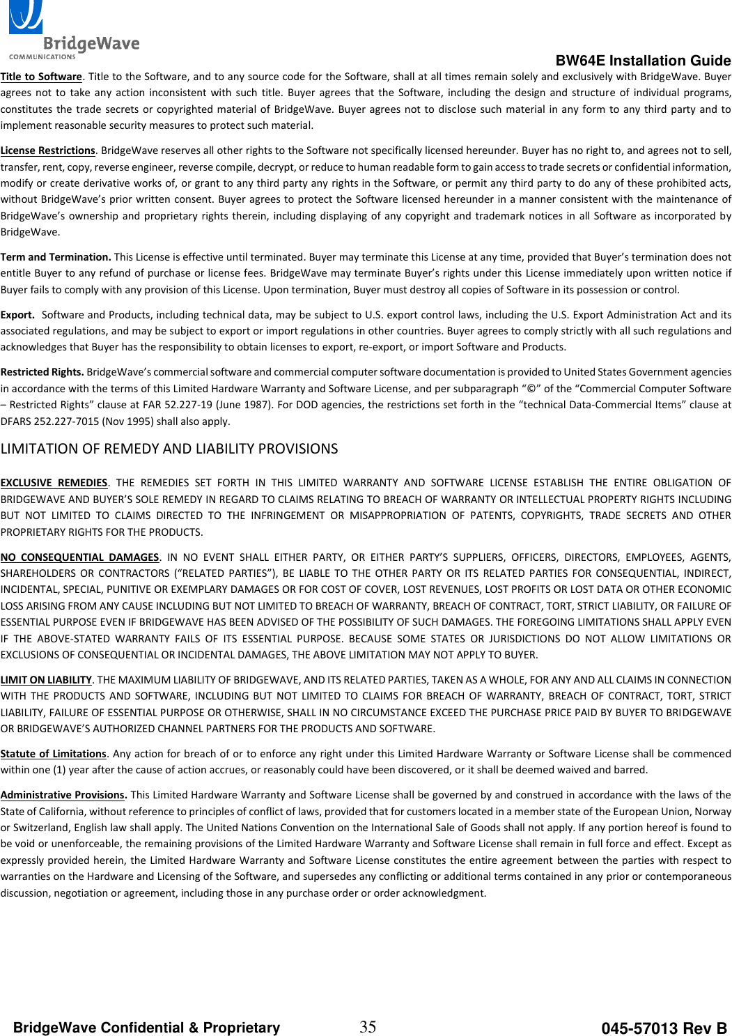                                                                                                      BW64E Installation Guide  35 045-57013 Rev B BridgeWave Confidential &amp; Proprietary Title to Software. Title to the Software, and to any source code for the Software, shall at all times remain solely and exclusively with BridgeWave. Buyer agrees  not  to  take  any  action  inconsistent  with  such  title.  Buyer  agrees  that  the  Software,  including  the  design  and  structure  of  individual  programs, constitutes the  trade secrets or copyrighted material of  BridgeWave. Buyer agrees  not  to  disclose such  material in any  form to  any  third party  and to implement reasonable security measures to protect such material.  License Restrictions. BridgeWave reserves all other rights to the Software not specifically licensed hereunder. Buyer has no right to, and agrees not to sell, transfer, rent, copy, reverse engineer, reverse compile, decrypt, or reduce to human readable form to gain access to trade secrets or confidential information, modify or create derivative works of, or grant to any third party any rights in the Software, or permit any third party to do any of these prohibited acts, without BridgeWave&rsquo;s prior written  consent. Buyer agrees to protect the  Software licensed hereunder in a manner consistent with the maintenance of BridgeWave&rsquo;s ownership and  proprietary rights therein,  including displaying of any  copyright and  trademark notices in all  Software as incorporated by BridgeWave.  Term and Termination. This License is effective until terminated. Buyer may terminate this License at any time, provided that Buyer&rsquo;s termination does not entitle Buyer to any refund of purchase or license fees. BridgeWave may terminate Buyer&rsquo;s rights under this License immediately upon written notice if Buyer fails to comply with any provision of this License. Upon termination, Buyer must destroy all copies of Software in its possession or control.  Export.  Software and Products, including technical data, may be subject to U.S. export control laws, including the U.S. Export Administration Act and its associated regulations, and may be subject to export or import regulations in other countries. Buyer agrees to comply strictly with all such regulations and acknowledges that Buyer has the responsibility to obtain licenses to export, re-export, or import Software and Products. Restricted Rights. BridgeWave&rsquo;s commercial software and commercial computer software documentation is provided to United States Government agencies in accordance with the terms of this Limited Hardware Warranty and Software License, and per subparagraph &ldquo;&copy;&rdquo; of the &ldquo;Commercial Computer Software &ndash; Restricted Rights&rdquo; clause at FAR 52.227-19 (June 1987). For DOD agencies, the restrictions set forth in the &ldquo;technical Data-Commercial Items&rdquo; clause at DFARS 252.227-7015 (Nov 1995) shall also apply.  LIMITATION OF REMEDY AND LIABILITY PROVISIONS  EXCLUSIVE  REMEDIES.  THE  REMEDIES  SET  FORTH  IN  THIS  LIMITED  WARRANTY  AND  SOFTWARE  LICENSE  ESTABLISH  THE  ENTIRE  OBLIGATION  OF BRIDGEWAVE AND BUYER&rsquo;S SOLE REMEDY IN REGARD TO CLAIMS RELATING TO BREACH OF WARRANTY OR INTELLECTUAL PROPERTY RIGHTS INCLUDING BUT  NOT  LIMITED  TO  CLAIMS  DIRECTED  TO  THE  INFRINGEMENT  OR  MISAPPROPRIATION  OF  PATENTS,  COPYRIGHTS,  TRADE  SECRETS  AND  OTHER PROPRIETARY RIGHTS FOR THE PRODUCTS.  NO  CONSEQUENTIAL  DAMAGES.  IN  NO  EVENT  SHALL  EITHER  PARTY,  OR  EITHER  PARTY&rsquo;S  SUPPLIERS,  OFFICERS,  DIRECTORS,  EMPLOYEES,  AGENTS, SHAREHOLDERS  OR  CONTRACTORS  (&ldquo;RELATED  PARTIES&rdquo;),  BE  LIABLE  TO  THE  OTHER  PARTY  OR  ITS  RELATED  PARTIES  FOR  CONSEQUENTIAL,  INDIRECT, INCIDENTAL, SPECIAL, PUNITIVE OR EXEMPLARY DAMAGES OR FOR COST OF COVER, LOST REVENUES, LOST PROFITS OR LOST DATA OR OTHER ECONOMIC LOSS ARISING FROM ANY CAUSE INCLUDING BUT NOT LIMITED TO BREACH OF WARRANTY, BREACH OF CONTRACT, TORT, STRICT LIABILITY, OR FAILURE OF ESSENTIAL PURPOSE EVEN IF BRIDGEWAVE HAS BEEN ADVISED OF THE POSSIBILITY OF SUCH DAMAGES. THE FOREGOING LIMITATIONS SHALL APPLY EVEN IF  THE  ABOVE-STATED  WARRANTY  FAILS  OF  ITS  ESSENTIAL  PURPOSE.  BECAUSE  SOME  STATES  OR  JURISDICTIONS  DO  NOT  ALLOW  LIMITATIONS  OR EXCLUSIONS OF CONSEQUENTIAL OR INCIDENTAL DAMAGES, THE ABOVE LIMITATION MAY NOT APPLY TO BUYER. LIMIT ON LIABILITY. THE MAXIMUM LIABILITY OF BRIDGEWAVE, AND ITS RELATED PARTIES, TAKEN AS A WHOLE, FOR ANY AND ALL CLAIMS IN CONNECTION WITH  THE  PRODUCTS  AND  SOFTWARE,  INCLUDING  BUT  NOT  LIMITED  TO  CLAIMS  FOR  BREACH  OF  WARRANTY,  BREACH  OF  CONTRACT,  TORT, STRICT LIABILITY, FAILURE OF ESSENTIAL PURPOSE OR OTHERWISE, SHALL IN NO CIRCUMSTANCE EXCEED THE PURCHASE PRICE PAID BY BUYER TO BRIDGEWAVE OR BRIDGEWAVE&rsquo;S AUTHORIZED CHANNEL PARTNERS FOR THE PRODUCTS AND SOFTWARE.  Statute of Limitations. Any action for breach of or to enforce any right under this Limited Hardware Warranty or Software License shall be commenced within one (1) year after the cause of action accrues, or reasonably could have been discovered, or it shall be deemed waived and barred.  Administrative Provisions. This Limited Hardware Warranty and Software License shall be governed by and construed in accordance with the laws of the State of California, without reference to principles of conflict of laws, provided that for customers located in a member state of the European Union, Norway or Switzerland, English law shall apply. The United Nations Convention on the International Sale of Goods shall not apply. If any portion hereof is found to be void or unenforceable, the remaining provisions of the Limited Hardware Warranty and Software License shall remain in full force and effect. Except as expressly provided herein, the Limited Hardware Warranty and Software License constitutes the entire agreement between the parties with respect to warranties on the Hardware and Licensing of the Software, and supersedes any conflicting or additional terms contained in any prior or contemporaneous discussion, negotiation or agreement, including those in any purchase order or order acknowledgment. 
