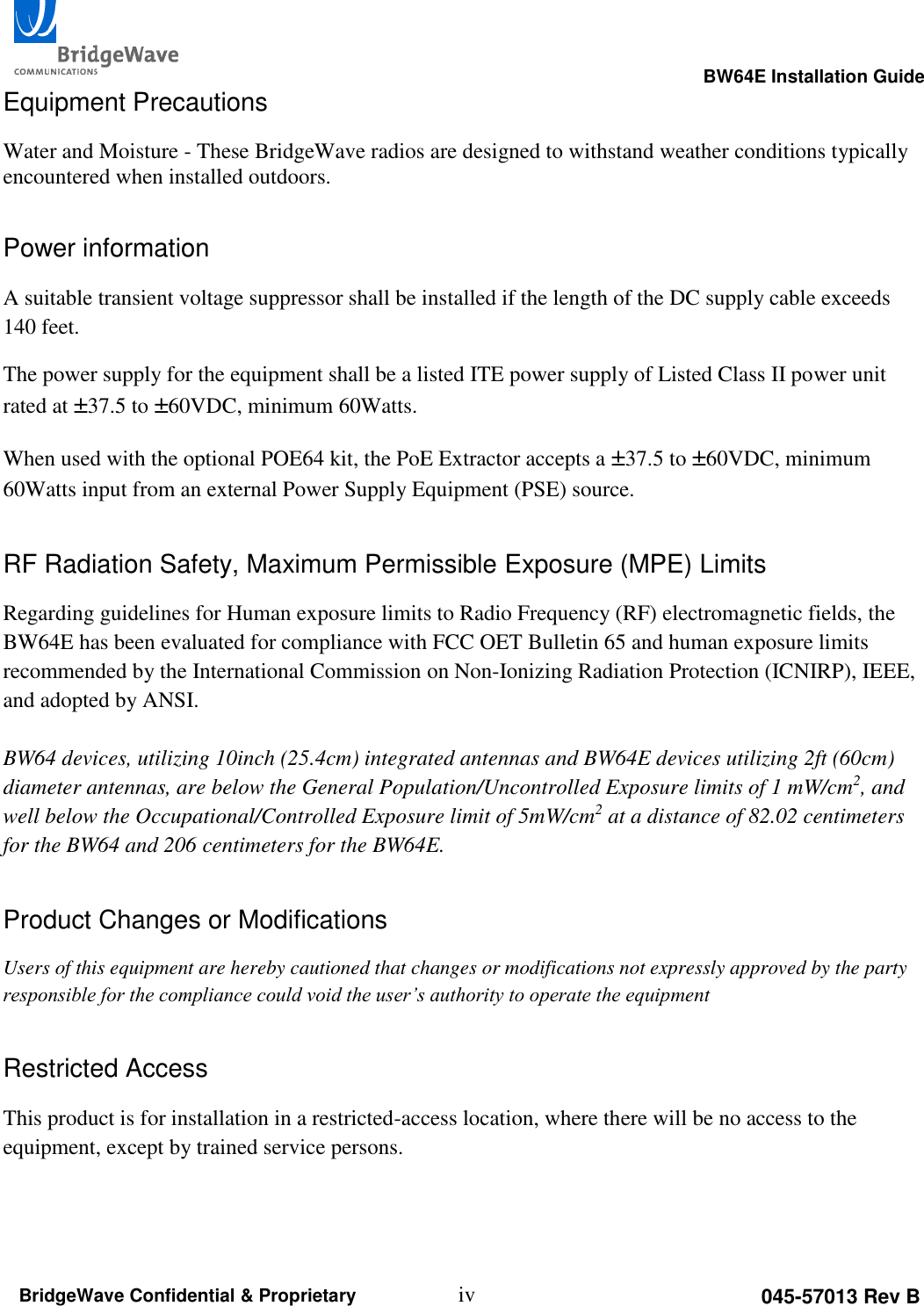                                                                                                      BW64E Installation Guide  iv 045-57013 Rev B BridgeWave Confidential &amp; Proprietary Equipment Precautions Water and Moisture - These BridgeWave radios are designed to withstand weather conditions typically encountered when installed outdoors.  Power information A suitable transient voltage suppressor shall be installed if the length of the DC supply cable exceeds 140 feet. The power supply for the equipment shall be a listed ITE power supply of Listed Class II power unit rated at &plusmn;37.5 to &plusmn;60VDC, minimum 60Watts. When used with the optional POE64 kit, the PoE Extractor accepts a &plusmn;37.5 to &plusmn;60VDC, minimum 60Watts input from an external Power Supply Equipment (PSE) source. RF Radiation Safety, Maximum Permissible Exposure (MPE) Limits Regarding guidelines for Human exposure limits to Radio Frequency (RF) electromagnetic fields, the BW64E has been evaluated for compliance with FCC OET Bulletin 65 and human exposure limits recommended by the International Commission on Non-Ionizing Radiation Protection (ICNIRP), IEEE, and adopted by ANSI.   BW64 devices, utilizing 10inch (25.4cm) integrated antennas and BW64E devices utilizing 2ft (60cm) diameter antennas, are below the General Population/Uncontrolled Exposure limits of 1 mW/cm2, and well below the Occupational/Controlled Exposure limit of 5mW/cm2 at a distance of 82.02 centimeters for the BW64 and 206 centimeters for the BW64E.  Product Changes or Modifications Users of this equipment are hereby cautioned that changes or modifications not expressly approved by the party responsible for the compliance could void the user&rsquo;s authority to operate the equipment Restricted Access This product is for installation in a restricted-access location, where there will be no access to the equipment, except by trained service persons.   