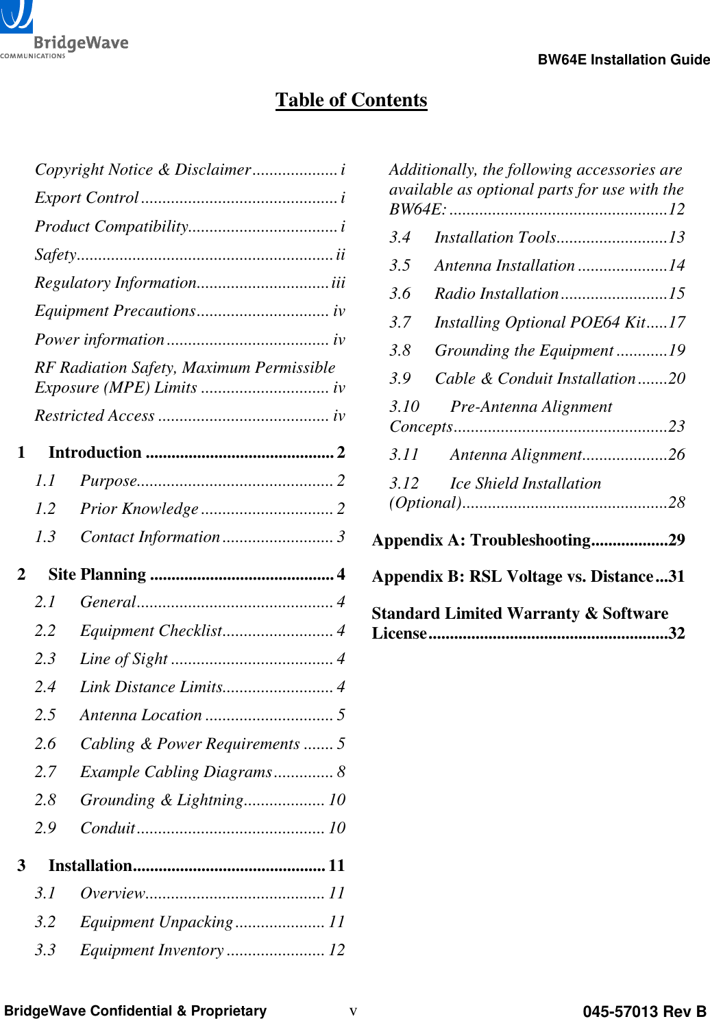                                                                                                      BW64E Installation Guide  v 045-57013 Rev B BridgeWave Confidential &amp; Proprietary  Table of Contents  Copyright Notice &amp; Disclaimer .................... i Export Control .............................................. i Product Compatibility ................................... i Safety ............................................................ ii Regulatory Information ............................... iii Equipment Precautions ............................... iv Power information ...................................... iv RF Radiation Safety, Maximum Permissible Exposure (MPE) Limits .............................. iv Restricted Access ........................................ iv 1 Introduction ............................................ 2 1.1 Purpose.............................................. 2 1.2 Prior Knowledge ............................... 2 1.3 Contact Information .......................... 3 2 Site Planning ........................................... 4 2.1 General .............................................. 4 2.2 Equipment Checklist .......................... 4 2.3 Line of Sight ...................................... 4 2.4 Link Distance Limits.......................... 4 2.5 Antenna Location .............................. 5 2.6 Cabling &amp; Power Requirements ....... 5 2.7 Example Cabling Diagrams .............. 8 2.8 Grounding &amp; Lightning ................... 10 2.9 Conduit ............................................ 10 3 Installation ............................................. 11 3.1 Overview.......................................... 11 3.2 Equipment Unpacking ..................... 11 3.3 Equipment Inventory ....................... 12 Additionally, the following accessories are available as optional parts for use with the BW64E: ...................................................12 3.4 Installation Tools ..........................13 3.5 Antenna Installation .....................14 3.6 Radio Installation .........................15 3.7 Installing Optional POE64 Kit .....17 3.8 Grounding the Equipment ............19 3.9 Cable &amp; Conduit Installation .......20 3.10 Pre-Antenna Alignment Concepts ..................................................23 3.11 Antenna Alignment ....................26 3.12 Ice Shield Installation (Optional) ................................................28 Appendix A: Troubleshooting ..................29 Appendix B: RSL Voltage vs. Distance ...31 Standard Limited Warranty &amp; Software License ........................................................32 