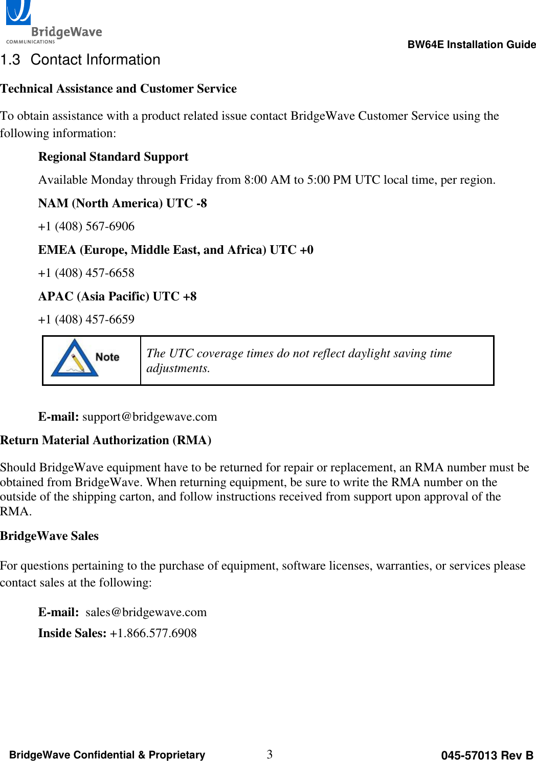                                                                                                      BW64E Installation Guide  3 045-57013 Rev B BridgeWave Confidential &amp; Proprietary 1.3  Contact Information Technical Assistance and Customer Service To obtain assistance with a product related issue contact BridgeWave Customer Service using the following information: Regional Standard Support Available Monday through Friday from 8:00 AM to 5:00 PM UTC local time, per region. NAM (North America) UTC -8 +1 (408) 567-6906 EMEA (Europe, Middle East, and Africa) UTC +0 +1 (408) 457-6658 APAC (Asia Pacific) UTC +8 +1 (408) 457-6659  The UTC coverage times do not reflect daylight saving time adjustments.  E-mail: support@bridgewave.com Return Material Authorization (RMA) Should BridgeWave equipment have to be returned for repair or replacement, an RMA number must be obtained from BridgeWave. When returning equipment, be sure to write the RMA number on the outside of the shipping carton, and follow instructions received from support upon approval of the RMA. BridgeWave Sales For questions pertaining to the purchase of equipment, software licenses, warranties, or services please contact sales at the following: E-mail:  sales@bridgewave.com Inside Sales: +1.866.577.6908  