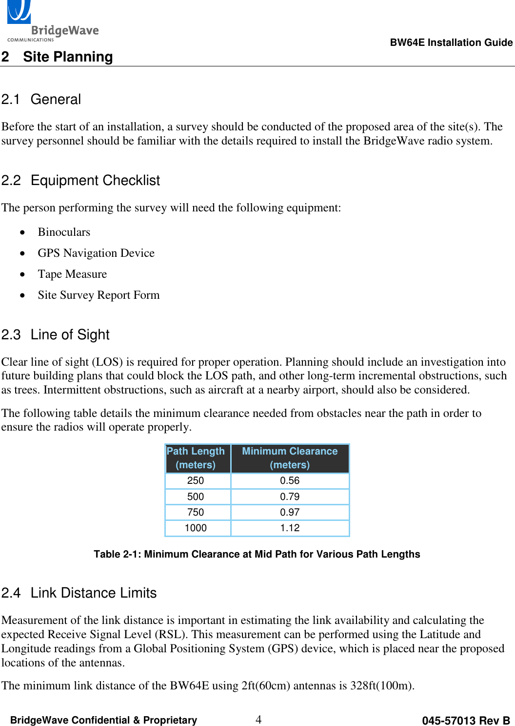                                                                                                      BW64E Installation Guide  4 045-57013 Rev B BridgeWave Confidential &amp; Proprietary 2  Site Planning 2.1  General Before the start of an installation, a survey should be conducted of the proposed area of the site(s). The survey personnel should be familiar with the details required to install the BridgeWave radio system. 2.2  Equipment Checklist The person performing the survey will need the following equipment:  Binoculars  GPS Navigation Device  Tape Measure  Site Survey Report Form 2.3  Line of Sight Clear line of sight (LOS) is required for proper operation. Planning should include an investigation into future building plans that could block the LOS path, and other long-term incremental obstructions, such as trees. Intermittent obstructions, such as aircraft at a nearby airport, should also be considered. The following table details the minimum clearance needed from obstacles near the path in order to ensure the radios will operate properly. Path Length (meters) Minimum Clearance (meters) 250 0.56 500 0.79 750 0.97 1000 1.12  Table 2-1: Minimum Clearance at Mid Path for Various Path Lengths 2.4  Link Distance Limits Measurement of the link distance is important in estimating the link availability and calculating the expected Receive Signal Level (RSL). This measurement can be performed using the Latitude and Longitude readings from a Global Positioning System (GPS) device, which is placed near the proposed locations of the antennas. The minimum link distance of the BW64E using 2ft(60cm) antennas is 328ft(100m). 
