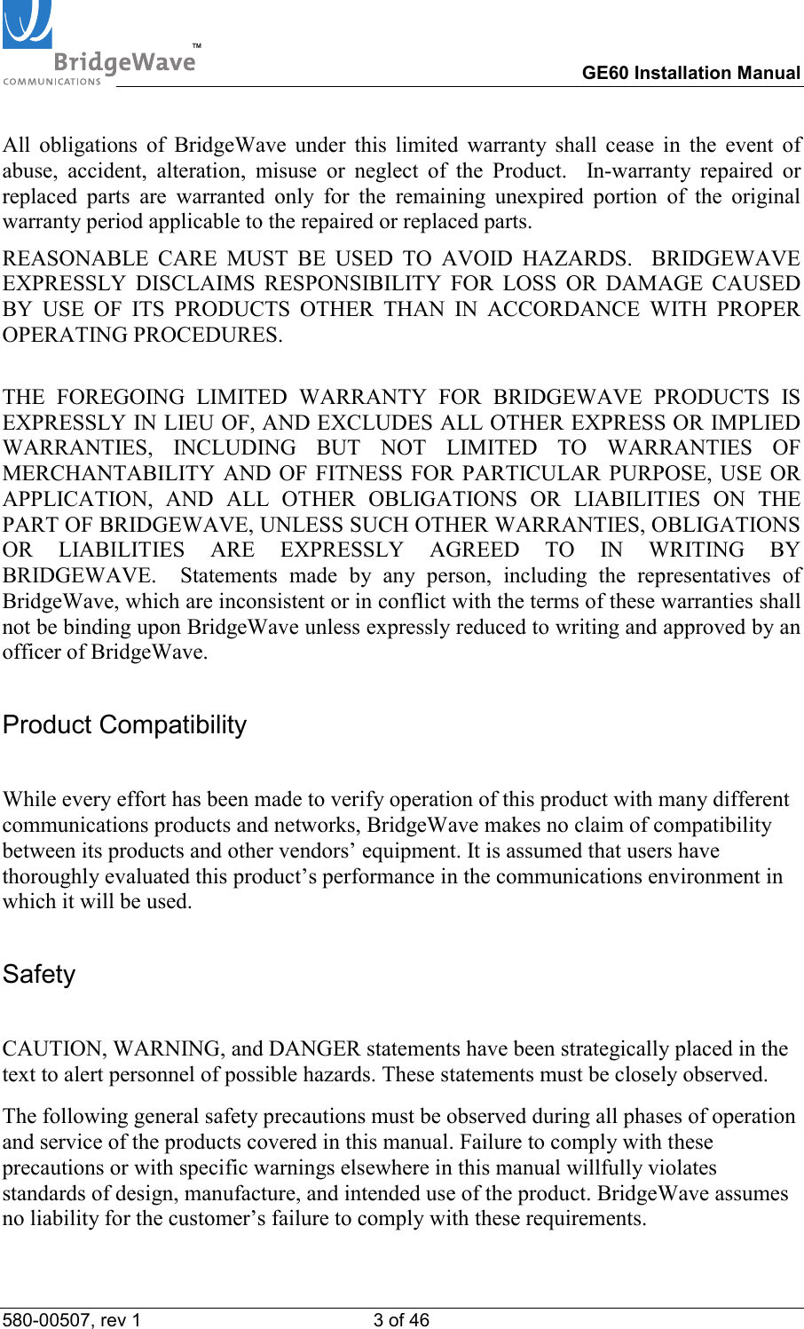TM        GE60 Installation Manual 580-00507, rev 1 3 of 46   All obligations of BridgeWave under this limited warranty shall cease in the event of abuse, accident, alteration, misuse or neglect of the Product.  In-warranty repaired or replaced parts are warranted only for the remaining unexpired portion of the original warranty period applicable to the repaired or replaced parts.  REASONABLE CARE MUST BE USED TO AVOID HAZARDS.  BRIDGEWAVE EXPRESSLY DISCLAIMS RESPONSIBILITY FOR LOSS OR DAMAGE CAUSED BY USE OF ITS PRODUCTS OTHER THAN IN ACCORDANCE WITH PROPER OPERATING PROCEDURES.  THE FOREGOING LIMITED WARRANTY FOR BRIDGEWAVE PRODUCTS IS EXPRESSLY IN LIEU OF, AND EXCLUDES ALL OTHER EXPRESS OR IMPLIED WARRANTIES, INCLUDING BUT NOT LIMITED TO WARRANTIES OF MERCHANTABILITY AND OF FITNESS FOR PARTICULAR PURPOSE, USE OR APPLICATION, AND ALL OTHER OBLIGATIONS OR LIABILITIES ON THE PART OF BRIDGEWAVE, UNLESS SUCH OTHER WARRANTIES, OBLIGATIONS OR LIABILITIES ARE EXPRESSLY AGREED TO IN WRITING BY BRIDGEWAVE.  Statements made by any person, including the representatives of BridgeWave, which are inconsistent or in conflict with the terms of these warranties shall not be binding upon BridgeWave unless expressly reduced to writing and approved by an officer of BridgeWave. Product Compatibility  While every effort has been made to verify operation of this product with many different communications products and networks, BridgeWave makes no claim of compatibility between its products and other vendors&rsquo; equipment. It is assumed that users have thoroughly evaluated this product&rsquo;s performance in the communications environment in which it will be used. Safety  CAUTION, WARNING, and DANGER statements have been strategically placed in the text to alert personnel of possible hazards. These statements must be closely observed. The following general safety precautions must be observed during all phases of operation and service of the products covered in this manual. Failure to comply with these precautions or with specific warnings elsewhere in this manual willfully violates standards of design, manufacture, and intended use of the product. BridgeWave assumes no liability for the customer&rsquo;s failure to comply with these requirements. 