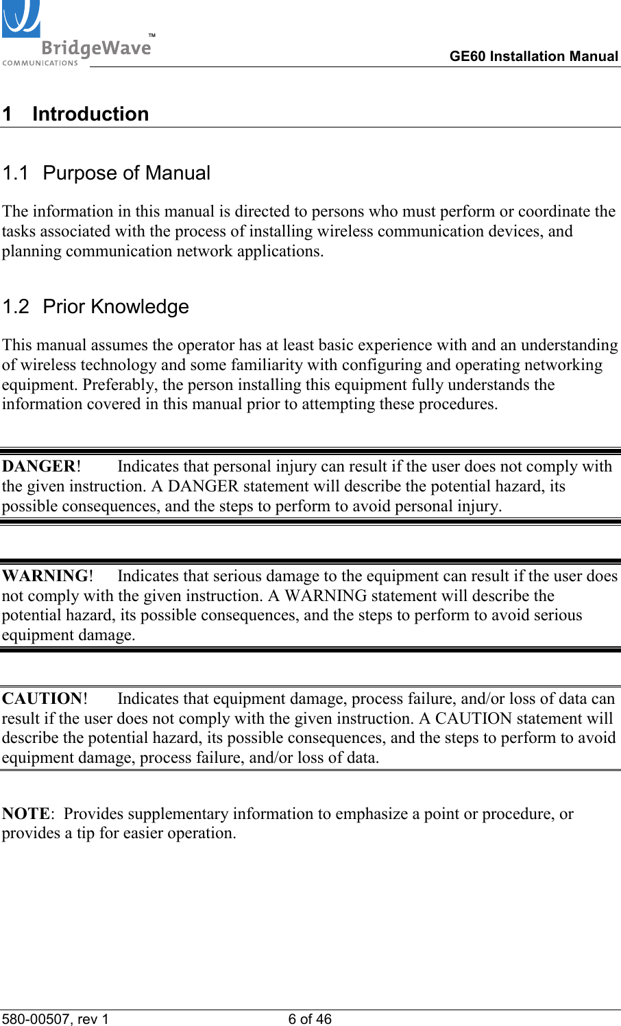 TM        GE60 Installation Manual 580-00507, rev 1 6 of 46   1 Introduction 1.1  Purpose of Manual The information in this manual is directed to persons who must perform or coordinate the tasks associated with the process of installing wireless communication devices, and planning communication network applications. 1.2 Prior Knowledge This manual assumes the operator has at least basic experience with and an understanding of wireless technology and some familiarity with configuring and operating networking equipment. Preferably, the person installing this equipment fully understands the information covered in this manual prior to attempting these procedures.  DANGER!  Indicates that personal injury can result if the user does not comply with the given instruction. A DANGER statement will describe the potential hazard, its possible consequences, and the steps to perform to avoid personal injury.  WARNING!  Indicates that serious damage to the equipment can result if the user does not comply with the given instruction. A WARNING statement will describe the potential hazard, its possible consequences, and the steps to perform to avoid serious equipment damage.  CAUTION!  Indicates that equipment damage, process failure, and/or loss of data can result if the user does not comply with the given instruction. A CAUTION statement will describe the potential hazard, its possible consequences, and the steps to perform to avoid equipment damage, process failure, and/or loss of data.  NOTE:  Provides supplementary information to emphasize a point or procedure, or provides a tip for easier operation. 