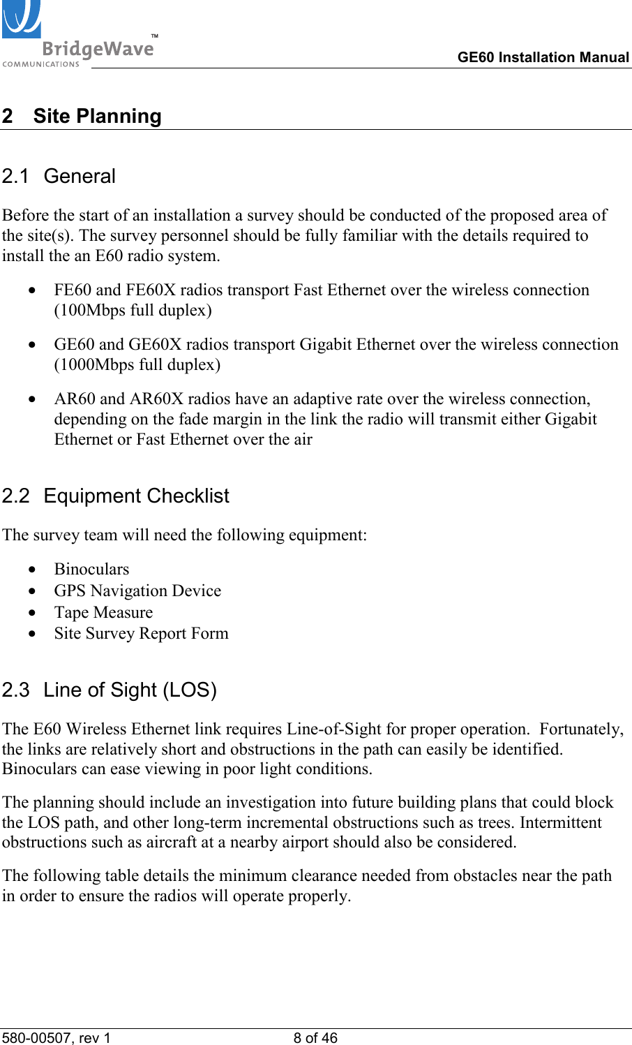 TM        GE60 Installation Manual 580-00507, rev 1 8 of 46   2 Site Planning 2.1 General Before the start of an installation a survey should be conducted of the proposed area of the site(s). The survey personnel should be fully familiar with the details required to install the an E60 radio system. &bull;  FE60 and FE60X radios transport Fast Ethernet over the wireless connection (100Mbps full duplex) &bull;  GE60 and GE60X radios transport Gigabit Ethernet over the wireless connection (1000Mbps full duplex) &bull;  AR60 and AR60X radios have an adaptive rate over the wireless connection, depending on the fade margin in the link the radio will transmit either Gigabit Ethernet or Fast Ethernet over the air 2.2 Equipment Checklist The survey team will need the following equipment: &bull;  Binoculars &bull;  GPS Navigation Device &bull;  Tape Measure &bull;  Site Survey Report Form 2.3  Line of Sight (LOS) The E60 Wireless Ethernet link requires Line-of-Sight for proper operation.  Fortunately, the links are relatively short and obstructions in the path can easily be identified. Binoculars can ease viewing in poor light conditions. The planning should include an investigation into future building plans that could block the LOS path, and other long-term incremental obstructions such as trees. Intermittent obstructions such as aircraft at a nearby airport should also be considered. The following table details the minimum clearance needed from obstacles near the path in order to ensure the radios will operate properly.  