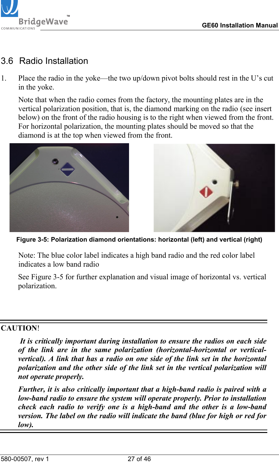 TM        GE60 Installation Manual 580-00507, rev 1 27 of 46   3.6 Radio Installation 1.  Place the radio in the yoke&mdash;the two up/down pivot bolts should rest in the U&rsquo;s cut in the yoke.    Note that when the radio comes from the factory, the mounting plates are in the vertical polarization position, that is, the diamond marking on the radio (see insert below) on the front of the radio housing is to the right when viewed from the front. For horizontal polarization, the mounting plates should be moved so that the diamond is at the top when viewed from the front.                    Figure 3-5: Polarization diamond orientations: horizontal (left) and vertical (right)   Note: The blue color label indicates a high band radio and the red color label indicates a low band radio   See Figure 3-5 for further explanation and visual image of horizontal vs. vertical polarization.     CAUTION!   It is critically important during installation to ensure the radios on each side of the link are in the same polarization (horizontal-horizontal or vertical-vertical). A link that has a radio on one side of the link set in the horizontal polarization and the other side of the link set in the vertical polarization will not operate properly.   Further, it is also critically important that a high-band radio is paired with a low-band radio to ensure the system will operate properly. Prior to installation check each radio to verify one is a high-band and the other is a low-band version. The label on the radio will indicate the band (blue for high or red for low). 