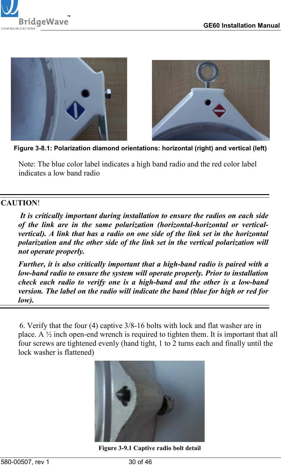 TM        GE60 Installation Manual 580-00507, rev 1 30 of 46                   Figure 3-8.1: Polarization diamond orientations: horizontal (right) and vertical (left)   Note: The blue color label indicates a high band radio and the red color label indicates a low band radio  CAUTION!   It is critically important during installation to ensure the radios on each side of the link are in the same polarization (horizontal-horizontal or vertical-vertical). A link that has a radio on one side of the link set in the horizontal polarization and the other side of the link set in the vertical polarization will not operate properly.   Further, it is also critically important that a high-band radio is paired with a low-band radio to ensure the system will operate properly. Prior to installation check each radio to verify one is a high-band and the other is a low-band version. The label on the radio will indicate the band (blue for high or red for low).  6. Verify that the four (4) captive 3/8-16 bolts with lock and flat washer are in place. A &frac12; inch open-end wrench is required to tighten them. It is important that all four screws are tightened evenly (hand tight, 1 to 2 turns each and finally until the lock washer is flattened)  Figure 3-9.1 Captive radio bolt detail