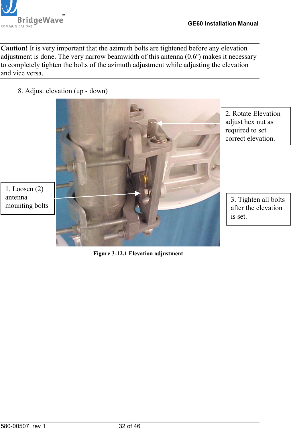TM        GE60 Installation Manual 580-00507, rev 1 32 of 46   Caution! It is very important that the azimuth bolts are tightened before any elevation adjustment is done. The very narrow beamwidth of this antenna (0.6&ordm;) makes it necessary to completely tighten the bolts of the azimuth adjustment while adjusting the elevation and vice versa.  8. Adjust elevation (up - down)  Figure 3-12.1 Elevation adjustment  1. Loosen (2) antenna mounting bolts 2. Rotate Elevation adjust hex nut as required to set correct elevation. 3. Tighten all bolts after the elevation is set. 