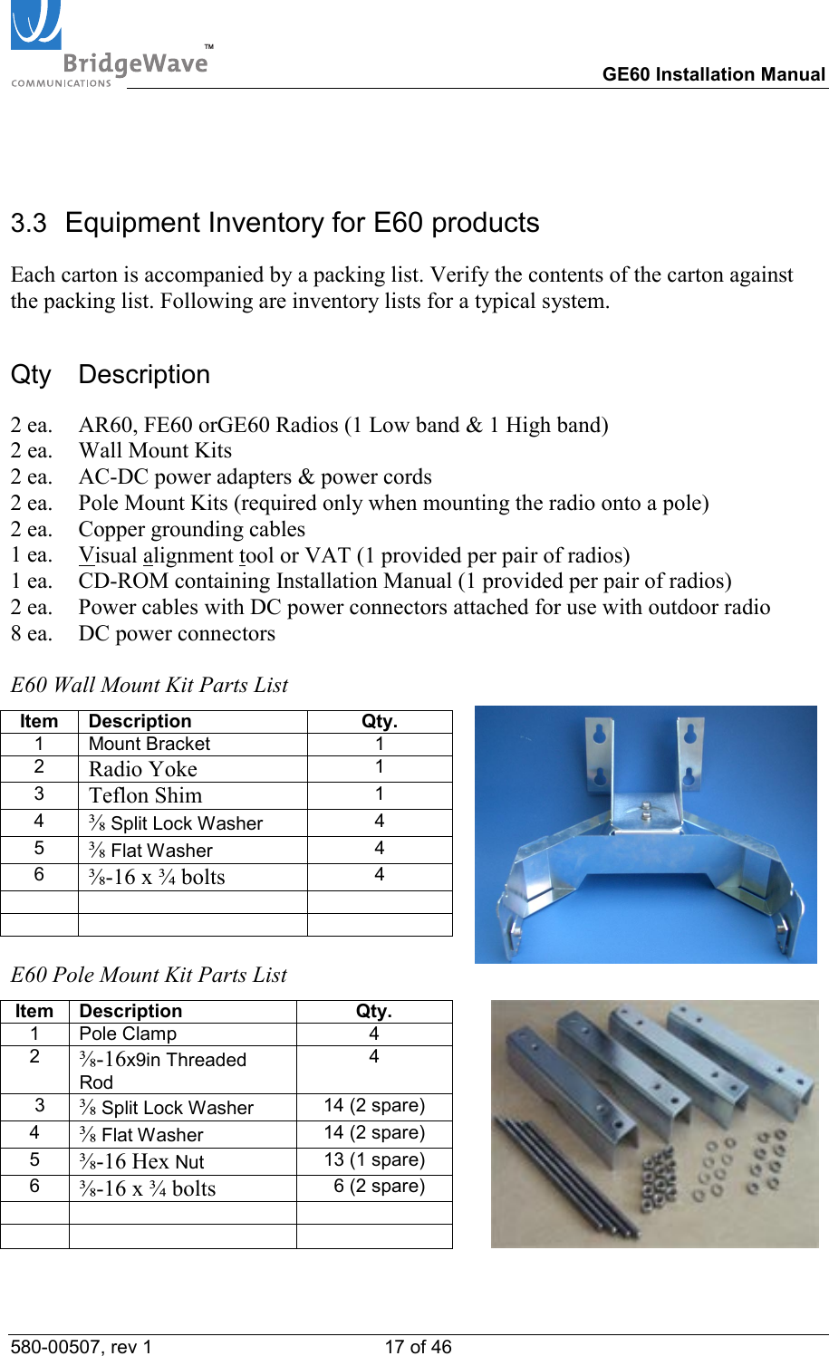 TM        GE60 Installation Manual 580-00507, rev 1 17 of 46    3.3  Equipment Inventory for E60 products Each carton is accompanied by a packing list. Verify the contents of the carton against the packing list. Following are inventory lists for a typical system. Qty Description 2 ea.  AR60, FE60 orGE60 Radios (1 Low band &amp; 1 High band) 2 ea.  Wall Mount Kits 2 ea.  AC-DC power adapters &amp; power cords 2 ea.  Pole Mount Kits (required only when mounting the radio onto a pole) 2 ea.  Copper grounding cables 1 ea.  Visual alignment tool or VAT (1 provided per pair of radios) 1 ea.   CD-ROM containing Installation Manual (1 provided per pair of radios) 2 ea.  Power cables with DC power connectors attached for use with outdoor radio 8 ea.  DC power connectors  E60 Wall Mount Kit Parts List Item Description  Qty. 1 Mount Bracket  1 2  Radio Yoke 1 3  Teflon Shim 1 4  ⅜ Split Lock Washer  4 5  ⅜ Flat Washer  4 6  ⅜-16 x &frac34; bolts 4          E60 Pole Mount Kit Parts List Item Description  Qty.   1 Pole Clamp  4   2  ⅜-16x9in Threaded Rod 4    3  ⅜ Split Lock Washer  14 (2 spare)   4  ⅜ Flat Washer  14 (2 spare)   5  ⅜-16 Hex Nut  13 (1 spare)   6  ⅜-16 x &frac34; bolts   6 (2 spare)                  